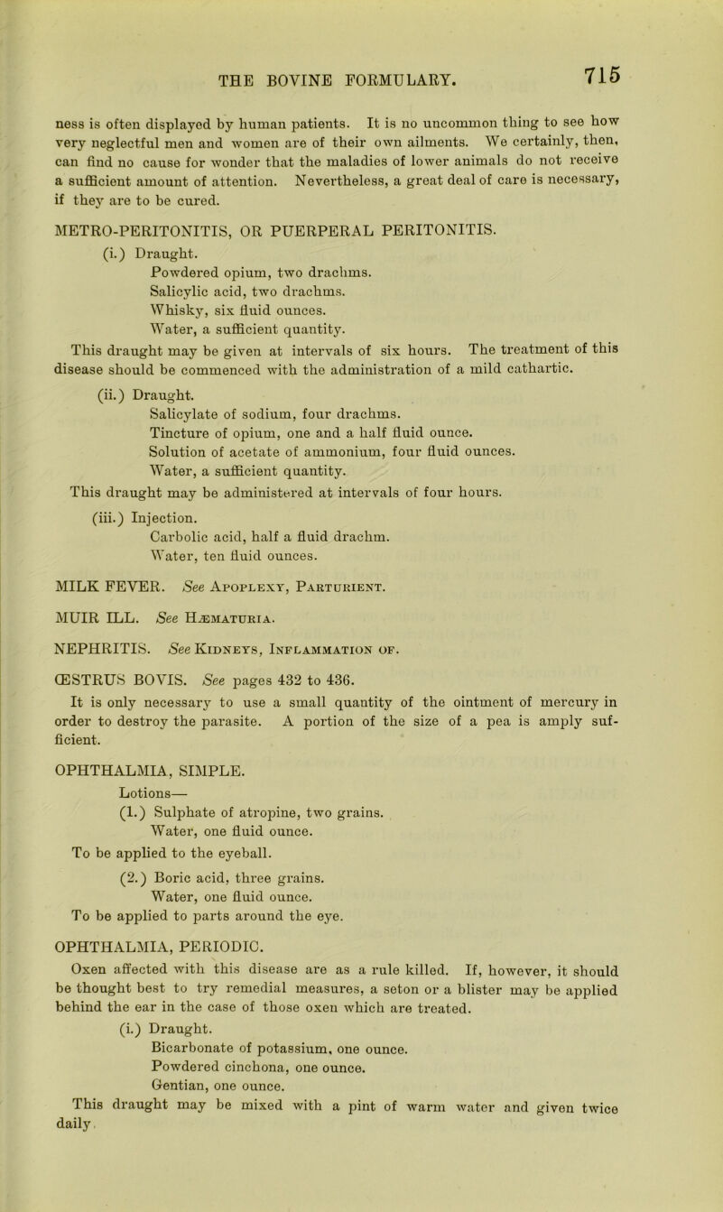ness is often displayed by human patients. It is no uncommon thing to see how very neglectful men and women are of their own ailments. We certainly, then, can find no cause for wonder that the maladies of lower animals do not receive a sufficient amount of attention. Nevertheless, a great deal of care is necessary, if they are to be cured. METRO-PERITONITIS, OR PUERPERAL PERITONITIS. (i.) Draught. Powdered opium, two drachms. Salicylic acid, two drachms. Whisky, six fluid ounces. Water, a sufficient quantity. This draught may be given at intervals of six hours. The treatment of this disease should be commenced with the administration of a mild cathartic. (ii.) Draught. Salicylate of sodium, four drachms. Tincture of opium, one and a half fluid ounce. Solution of acetate of ammonium, four fluid ounces. Water, a sufficient quantity. This draught may be administered at intervals of four hours. (iii.) Injection. Carbolic acid, half a fluid drachm. Water, ten fluid ounces. MILK FEVER. See Apoplexy, Parturient. MUIR ILL. See Hematuria. NEPHRITIS. See Kidneys, Inflammation of. CESTRUS BOVIS. See pages 432 to 436. It is only necessary to use a small quantity of the ointment of mercury in order to destroy the parasite. A portion of the size of a pea is amply suf- ficient. OPHTHALMIA, SIMPLE. Lotions— (1.) Sulphate of atropine, two grains. Water, one fluid ounce. To be applied to the eyeball. (2.) Boric acid, three grains. Water, one fluid ounce. To be applied to parts around the eye. OPHTHALMIA, PERIODIC. Oxen affected with this disease are as a rule killed. If, however, it should be thought best to try remedial measures, a seton or a blister may be applied behind the ear in the case of those oxen which are treated. (i.) Draught. Bicarbonate of potassium, one ounce. Powdered cinchona, one ounce. Gentian, one ounce. This draught may be mixed with a pint of warm water and given twice daily.