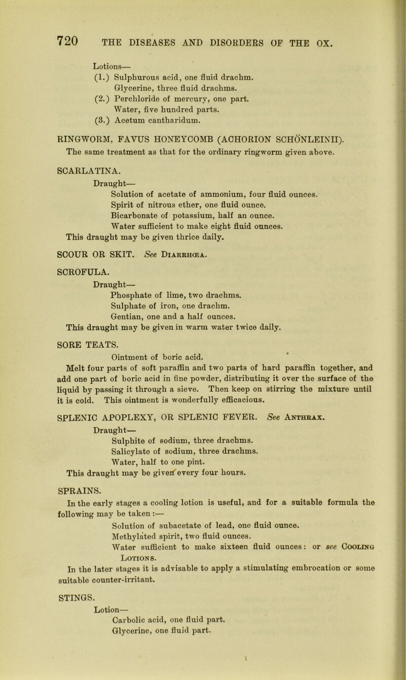 Lotions— (1.) Sulphurous acid, one fluid drachm. Glycerine, three fluid drachms. (2.) Perchloride of mercury, one part. Water, five hundred parts. (3.) Acetum cantharidum. RINGWORM, FAYUS HONEYCOMB (ACHORION SCHONLEINII). The same treatment as that for the ordinary ringworm given above. SCARLATINA. Draught— Solution of acetate of ammonium, four fluid ounces. Spirit of nitrous ether, one fluid ounce. Bicarbonate of potassium, half an ounce. Water sufficient to make eight fluid ounces. This draught may be given thrice daily. SCOUR OR SKIT. See Diarrhcea. SCROFULA. Draught— Phosphate of lime, two drachms. Sulphate of iron, one drachm. Gentian, one and a half ounces. This draught may be given in warm water twice daily. SORE TEATS. Ointment of boric acid. Melt four parts of soft paraffin and two parts of hard paraffin together, and add one part of boric acid in fine powder, distributing it over the surface of the liquid by passing it through a sieve. Then keep on stirring the mixture until it is cold. This ointment is wonderfully efficacious. SPLENIC APOPLEXY, OR SPLENIC FEVER. See Anthrax. Draught— Sulphite of sodium, three drachms. Salicylate of sodium, three drachms. Water, half to one pint. This draught may be given every four hours. SPRAINS. In the early stages a cooling lotion is useful, and for a suitable formula the following may be taken :— Solution of subacetate of lead, one fluid ounce. Methylated spirit, two fluid ounces. Water sufficient to make sixteen fluid ounces: or see Cooling Lotions. In the later stages it is advisable to apply a stimulating embrocation or some suitable counter-irritant. STINGS. Lotion— Carbolic acid, one fluid part. Glycerine, one fluid part.