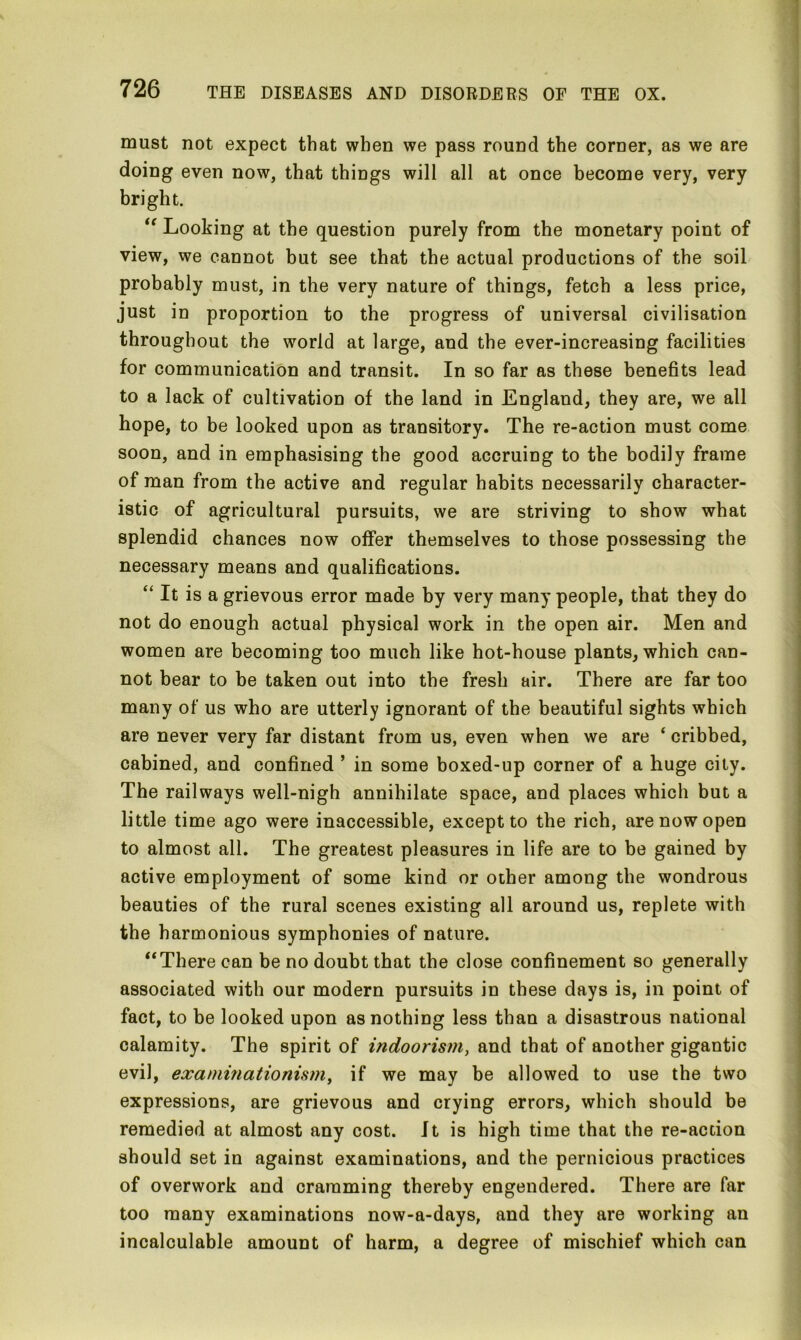 must not expect that when we pass round the corner, as we are doing even now, that things will all at once become very, very bright. “ Looking at the question purely from the monetary point of view, we cannot but see that the actual productions of the soil probably must, in the very nature of things, fetch a less price, just in proportion to the progress of universal civilisation throughout the world at large, and the ever-increasing facilities for communication and transit. In so far as these benefits lead to a lack of cultivation of the land in England, they are, we all hope, to be looked upon as transitory. The re-action must come soon, and in emphasising the good accruing to the bodily frame of man from the active and regular habits necessarily character- istic of agricultural pursuits, we are striving to show what splendid chances now offer themselves to those possessing the necessary means and qualifications. “ It is a grievous error made by very many people, that they do not do enough actual physical work in the open air. Men and women are becoming too much like hot-house plants, which can- not bear to be taken out into the fresh air. There are far too many of us who are utterly ignorant of the beautiful sights which are never very far distant from us, even when we are ‘ cribbed, cabined, and confined ’ in some boxed-up corner of a huge city. The railways well-nigh annihilate space, and places which but a little time ago were inaccessible, except to the rich, are now open to almost all. The greatest pleasures in life are to be gained by active employment of some kind or other among the wondrous beauties of the rural scenes existing all around us, replete with the harmonious symphonies of nature. “There can be no doubt that the close confinement so generally associated with our modern pursuits in these days is, in point of fact, to be looked upon as nothing less than a disastrous national calamity. The spirit of indoorism, and that of another gigantic evil, examinationism, if we may be allowed to use the two expressions, are grievous and crying errors, which should be remedied at almost any cost. It is high time that the re-action should set in against examinations, and the pernicious practices of overwork and cramming thereby engendered. There are far too many examinations now-a-days, and they are working an incalculable amount of harm, a degree of mischief which can