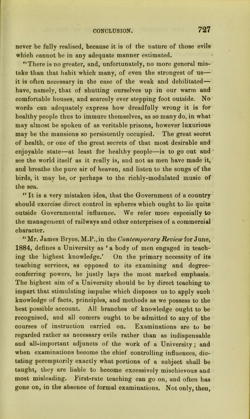 never be fullv realised, because it is of the nature of those evils which cannot be in any adequate manner estimated. “There is no greater, and, unfortunately, no more general mis- take than that habit which many, of even the strongest of us— it is often necessary in the case of the weak and debilitated—■' have, namely, that of shutting ourselves up in our warm and comfortable houses, and scarcely ever stepping foot outside. No words can adequately express how dreadfully wrong it is for healthy people thus to immure themselves, as so many do, in what may almost be spoken of as veritable prisons, however luxurious may be the mansions so persistently occupied. The great secret of health, or one of the great secrets of that most desirable and enjoyable state—at least for healthy people—is to go out and’ see the world itself as it really is, and not as men have made it, and breathe the pure air of heaven, and listen to the songs of the birds, it may be, or perhaps to the richly-modulated music of the sea. “ It is a very mistaken idea, that the Government of a country should exercise direct control in spheres which ought to lie quite outside Governmental influence. We refer more especially to the management of railways and other enterprises of a commercial character. “Mr. James Bryce, M.P.,in the Contemporary Review for June, 1884, defines a University as ‘ a body of men engaged in teach- ing the highest knowledge.’ On the primary necessity of its teaching services, as opposed to its examining and degree- conferring powers, he justly lays the most marked emphasis. The highest aim of a University should be by direct teaching to impart that stimulating impulse which disposes us to apply such ’ knowledge of facts, principles, and methods as we possess to the best possible account. All branches of knowledge ought to be recognised, and all comers ought to be admitted to any of the courses of instruction carried on. Examinations are to be regarded rather as necessary evils rather than as indispensable and all-important adjuncts of the work of a University; and when examinations become the chief controlling influences, dic- tating peremptorily exactly what portions of a subject shall be taught, they are liable to become excessively mischievous and most misleading. First-rate teaching can go on, and often has gone on, in the absence of formal examinations. Not only, then.