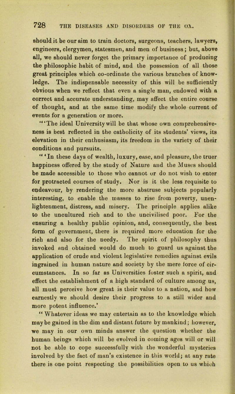 should it be our aim to train doctors, surgeons, teachers, lawyers, engineers, clergymen, statesmen, and men of business ; but, above all, we should never forget the primary importance of producing the philosophic habit of mind, and the possession of all those great principles which co-ordinate the various branches of know- ledge. The indispensable necessity of this will be sufficiently obvious when we reflect that even a single man, endowed with a correct and accurate understanding, may affect the entire course of thought, and at the same time modify the whole current of events for a generation or more. ‘“The ideal University will be that whose own comprehensive- ness is best reflected in the catholicity of its students’ views, its elevation in their enthusiasm, its freedom in the variety of their conditions and pursuits. 44 4In these days of wealth, luxury, ease, and pleasure, the truer happiness offered by the study of Nature and the Muses should be made accessible to those who cannot or do not wish to enter for protracted courses of study. Nor is it the less requisite to endeavour, by rendering the more abstruse subjects popularly interesting, to enable the masses to rise from poverty, unen- lightenment, distress, and misery. The principle applies alike to the uncultured rich and to the uncivilised poor. For the ensuring a healthy public opinion, and, consequently, the best form of government, there is required more education for the rich and also for the needy. The spirit of philosophy thus invoked and obtained would do much to guard us against the application of crude and violent legislative remedies against evils ingrained in human nature and society by the mere lorce of cir- cumstances. In so far as Universities foster such a spirit, and effect the establishment of a high standard of culture among us, all must perceive how great is their value to a nation, and how earnestly we should desire their progress to a still wider and more potent influence.* 44 Whatever ideas we may entertain as to the knowledge which may be gained in the dim and distant future by mankind; however, we may in our own minds answer the question whether the human beings which will be evolved in coming ages will or will not be able to cope successfully with the wonderful mysteries involved by the fact of man’s existence in this world; at any rate there is one point respecting the possibilities open to us which