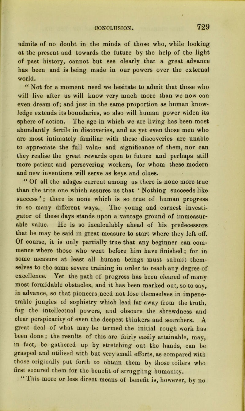 admits of no doubt in the minds of those who, while looking at the present and towards the future by the help of the light of past history, cannot but see clearly that a great advance has been and is being made in our powers over the external world. “ Not for a moment need we hesitate to admit that those who will live after us will know very much more than we now can even dream of; and just in the same proportion as human know- ledge extends its boundaries, so also will human power widen its sphere of action. The age in which we are living has been most abundantly fertile in discoveries, and as yet even those men who are most intimately familiar with these discoveries are unable to appreciate the full value and significance of them, nor can they realise the great rewards open to future and perhaps still more patient and persevering workers, for whom these modern and new inventions will serve as keys and clues. ft Of all the adages current among us there is none more true than the trite one which assures us that £ Nothing succeeds like success ’ ; there is none which is so true of human progress in so many different ways.. The young and earnest investi- gator of these days stands upon a vantage ground of immeasur- able value. He is so incalculably ahead of his predecessors that he may be said in great measure to start where they left off*. Of course, it is only partially true that any beginner can com- mence where those who went before him have finished ; for in some measure at least all human beings must submit them- selves to the same severe training in order to reach any degree of excellence. Yet the path of progress has been cleared of many most formidable obstacles, and it has been marked out, so to say, in advance, so that pioneers need not lose themselves in impene- trable jungles of sophistry which lead far away from the truth, fog the intellectual powers, and obscure the shrewdness and clear perspicacity of even the deepest thinkers and searchers. A great deal of what may be termed the initial rough work has been done; the results of this are fairlv easily attainable, may, in fact, be gathered up by stretching out the hands, can be grasped and utilised with but very small efforts, as compared with those originally put forth to obtain them by those toilers who first secured them for the benefit of struggling humanity. “ 1 his more or less direct means of benefit is, however, by no