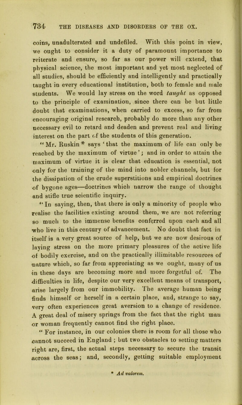 coins, unadulterated and undefiled. With this point in view, we ought to consider it a duty of paramount importance to reiterate and ensure, so far as our power will extend, that physical science, the most important and yet most neglected of all studies, should be efficiently and intelligently and practically taught in every educational institution, both to female and male students. We would lay stress on the word taught as opposed to the principle of examination, since there can he but little doubt that examinations, when carried to excess, so far from encouraging original research, probably do more than any other necessary evil to retard and deaden and prevent real and living interest on the part of the students of this generation. ‘‘Mr. Huskin'* says ‘that the maximum of life can only be reached by the maximum of virtue’; and in order to attain the maximum of virtue it is clear that education is essential, not only for the training of the mind into nobler channels, but for the dissipation of the crude superstitions and empirical doctrines of bygone ages—doctrines which narrow the range of thought and stifle true scientific inquiry. “In saying, then, that there is only a minority of people who realise the facilities existing around them, we are not referring so much to the immense benefits conferred upon each and all who live in this century of advancement. No doubt that fact in itself is a verv great source of help, but we are now desirous of laying stress on the more primary pleasures of the active life -of bodily exercise, and on the practically illimitable resources of .nature which, so far from appreciating as we ought, many of us in these days are becoming more and more forgetful of. The ■difficulties in life, despite our very excellent means of transport, arise largely from our immobility. The average human being finds himself or herself in a certain place, and, strange to say, very often experiences great aversion to a change of residence. A great deal of misery springs from the fact that the right mau or woman frequently cannot find the right place. “ For instance, in our colonies there is room for all those who cannot succeed in England ; but two obstacles to setting matters right are, first, the actual steps necessary to secure the transit across the seas; and, secondly, getting suitable employment * Ad valorem.
