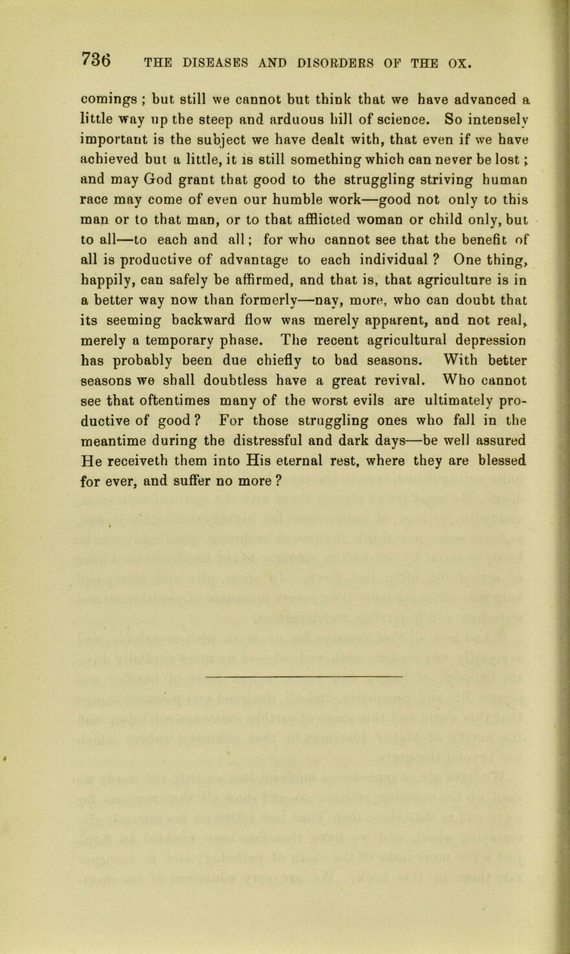 comings ; but still we cannot but think that we have advanced a little way up the steep and arduous hill of science. So intensely important is the subject we have dealt with, that even if we have achieved but a little, it is still something which can never be lost; and may God grant that good to the struggling striving human race may come of even our humble work—good not only to this man or to that man, or to that afflicted woman or child only, but to all—to each and all; for who cannot see that the benefit of all is productive of advantage to each individual ? One thing, happily, can safely be affirmed, and that is, that agriculture is in a better way now than formerly—nay, more, who can doubt that its seeming backward flow was merely apparent, and not real, merely a temporary phase. The recent agricultural depression has probably been due chiefly to bad seasons. With better seasons we shall doubtless have a great revival. Who cannot see that oftentimes many of the worst evils are ultimately pro- ductive of good? For those struggling ones who fall in the meantime during the distressful and dark days—be well assured He receiveth them into His eternal rest, where they are blessed for ever, and suffer no more ?