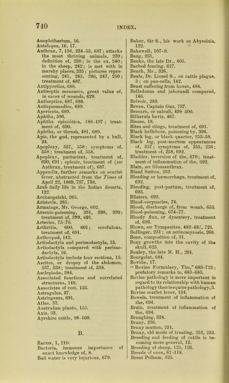 Anoplotherium, 16. Antelopes, 16, 17. Anthrax, 7, 134, 234-53, 687 ; attacks the most thriving animals, 239; definition of, 238 ; in the ox, 240 ; in the sheep, 242; is met with in marshy places, 235 ; pictures repre- senting, 241, 245, 246, 247, 250; treatment of, 687. Antipyretics, 688. Antiseptic measures, great value of, in cases of wounds, 629. Antiseptics, 687, 688. Antispasmodics, 689. Aperients, 689. Aphtha, 586. Aphtha epizootica, 188-197 ; treat- ment of, 690. Aphtha, or thrush, 481, 689. Apis, the god, represented by a bull, 24. Apoplexy, 557, 558; symptoms of, 558 ; treatment of, 558. Apoplexv, parturient, treatment of, 690, 691 ; splenic, treatment of (see Anthrax, treatment of), 687. Appendix, further remarks on scarlet fever, abstracted from the Times of April 22, 1889,737, 738. Arab daily life in the Indian deserts. 122. Archangelski, 265. Aristotle, 285. Armatage, Mr. George, 602. Arsenic-poisoning, 391, 398, 399; treatment of, 399, 691. Arteries, 75-78. Arthritis, 600, 601; scrofulous, treatment of, 691. Arthropod, 142. Artiodactyla and perissodactyla, 15. Artiodactyla compared with perisso- dactyla, 16. Artiodactyla include four sections, 15. Ascites, or dropsy of the abdomen, 537, 538; treatment of, 538. Asclepiadae, 284. Associated functions and correlated structures, 149. Associates of rest, 153. Astragalus, 37. Astringents, 691. Atlas, 32. Australian plants, 155. Axis, 33. Ayrshire cattle, 98-100. B. Bacon, 1, 210. Bacteria, immense importance of exact knowledge of, 8. Bad water is very injurious, 679. Baker, Sir S., his work on Abyssinia, 122. Bakewell, 107-9. Bang, 231, Banks, the late Dr., 405. Barbed fencing, 617. Beach, Mr., 326. Beale, Dr. Lionel S., on cattle plague, 3 ; on pus-cells, 142. Beast suffering from hoven, 484. Belladonna and jaborandi compared, 146. Belvoir, 289. Bevan, Captain Gus, 737. Bezoars, or calculi, 498 -500. Bilharzia bovis, 467. Bisons, 18. Bites and stings, treatment of, 691. Black hellebore, poisoning by, 394. Black leg, or black quarter, 253-58. Black leg, post-mortem appearances of, 257; symptoms of, 255, 256; treatment of, 258, 692. Bladder, inversion of the, 670; treat- ment of inflammation of the, 692. Blain, see Glossanthrax. Bland Sutton, 232. Bleeding or haemorrhage, treatment of, 692. Bleeding, post-partum, treatment of, 693. Blisters, 693. Blood-corpuscles, 74. Blood, discharge of, from womb, 653. Blood-poisoning, 674-77. Bloodv flux, or dysentery, treatment of, 693. Blown, see Tympanites. 482-487, 721. Bollinger, 231; on actinomycosis, 268. Bone, composition of, 31. Bony growths into the cavity of the skiill, 625. Bouley, the late M. H., 291. Bourgelat, 684. Bovidae, 17. “Bovine Formulary, The,” 683-722 ; prefatory remarks to, 683-685. Bovine pathology is more important in regard to its relationship with human pathology than is equine pathology, 3. Bovine scarlet fever, 134. Bowels, treatment of inflammation of the, 694. Brain, treatment of inflammation of the, 694. Braughing, 324. Braxy, 236. Braxy mutton, 251. Braxy, old mode of treating, 252, 253. Breeding and feeding of cattle is be- coming more general, 12. Breeding of sheep. 125, 126. Breeds of oxen, 82-118. Brent Pelham, 325.