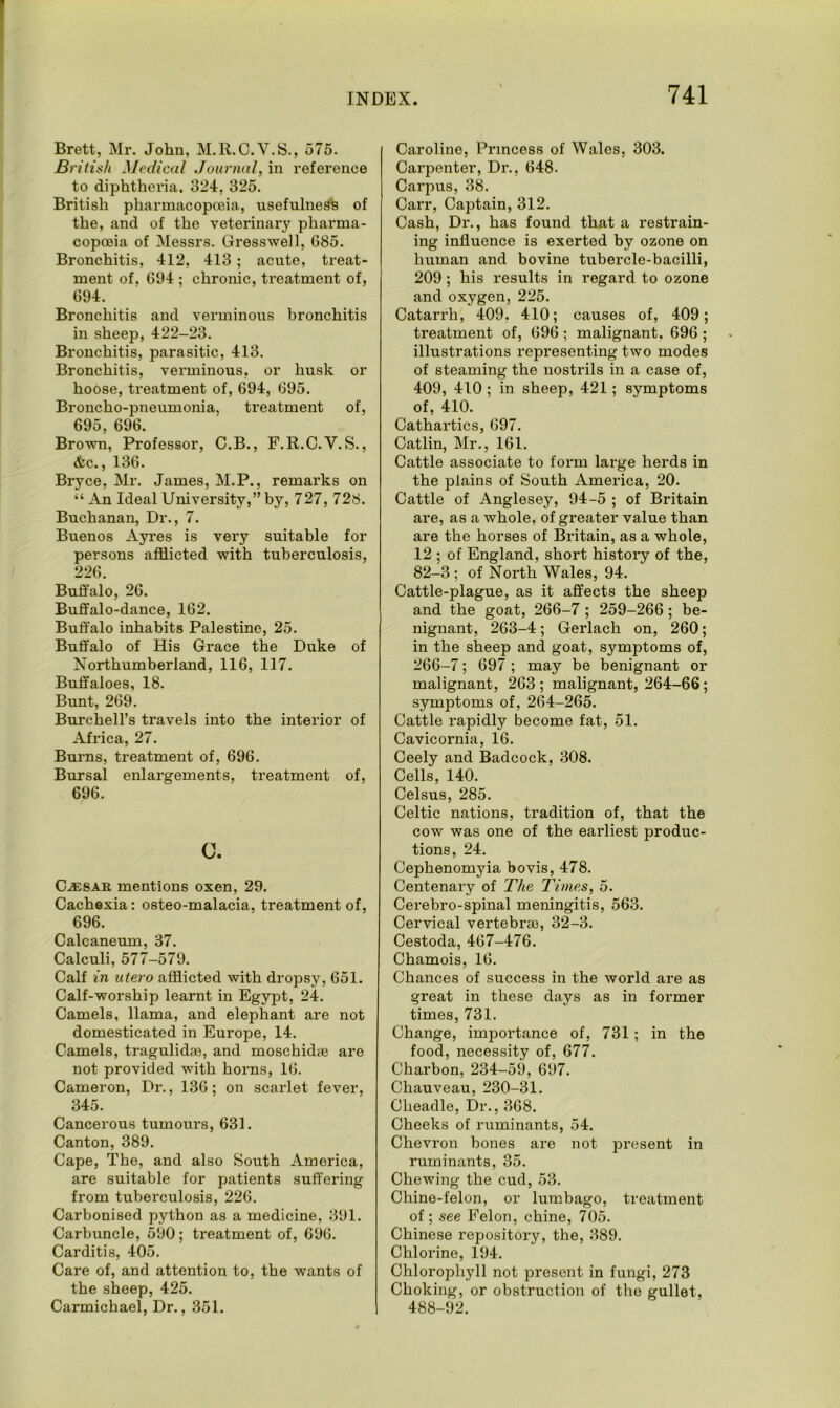 Brett, Mr. John, M.R.C.V.S., 575. B ritish Medical Journal, in reference to diphtheria. 324, 325. British pharmacopoeia, usefulness of the, and of the veterinary pharma- copoeia of Messrs. Gresswell, 685. Bronchitis, 412, 413; acute, treat- ment of. 694 ; chronic, treatment of, 694. Bronchitis and verminous bronchitis in sheep, 422-23. Bronchitis, parasitic, 413. Bronchitis, verminous, or husk or hoose, treatment of, 694, 695. Broncho-pneumonia, treatment of, 695. 696. Brown, Professor, C.B., F.R.C.V. S., &c., 136. Bryce, Mr. James, M.P., remarks on “ An Ideal University,” by, 727, 728. Buchanan, Dr., 7. Buenos Ayres is very suitable for persons afflicted with tuberculosis, 226. Buffalo, 26. Buffalo-dance, 162. Buffalo inhabits Palestine, 25. Buffalo of His Grace the Duke of Northumberland, 116, 117. Buffaloes, 18. Bunt, 269. Burchell’s travels into the interior of Africa, 27. Burns, treatment of, 696. Bursal enlargements, treatment of, 696. 0. Cj32SAR mentions oxen, 29. Cachexia: osteo-malacia, treatment of, 696. Calcaneum, 37. Calculi, 577-579. Calf in utero afflicted with dropsy, 651. Calf-worship learnt in Egypt, 24. Camels, llama, and elephant are not domesticated in Europe, 14. Camels, tragulidae, and moschidcie are not provided with horns, 16. Cameron, Dr., 136; on scarlet fever, 345. Cancerous tumours, 631. Canton, 389. Cape, The, and also South America, are suitable for patients suffering from tuberculosis, 226. Carbonised python as a medicine, 391. Carbuncle, 590; treatment of, 696. Carditis, 405. Care of, and attention to, the wants of the sheep, 425. Carmichael, Dr., 351. Caroline, Princess of Wales, 303. Carpenter, Dr., 648. Carpus, 38. Carr, Captain, 312. Cash, Dr., has found that a restrain- ing influence is exerted by ozone on human and bovine tubercle-bacilli, 209 ; his results in regard to ozone and oxygen, 225. Catarrh, 409, 410; causes of, 409; treatment of, 696 ; malignant. 696 ; illustrations representing two modes of steaming the nostrils in a case of, 409, 410 ; in sheep, 421; symptoms of, 410. Cathartics, 697. Catlin, Mr., 161. Cattle associate to form large herds in the plains of South America, 20. Cattle of Anglesey, 94-5 ; of Britain are, as a whole, of greater value than are the horses of Britain, as a whole, 12 ; of England, short history of the, 82-3 ; of North Wales, 94. Cattle-plague, as it affects the sheep and the goat, 266-7 ; 259-266 ; be- nignant, 263-4; Gerlach on, 260; in the sheep and goat, symptoms of, 266-7; 697 ; may be benignant or malignant, 263; malignant, 264-66; symptoms of, 264-265. Cattle rapidly become fat, 51. Cavicornia, 16. Ceely and Badcock, 308. Cells, 140. Celsus, 285. Celtic nations, tradition of, that the cow was one of the earliest produc- tions, 24. Cephenomyia bovis, 478. Centenary of The Times, 5. Cerebro-spinal meningitis, 563. Cervical vertebrae, 32-3. Cestoda, 467-476. Chamois, 16. Chances of success in the world are as great in these days as in former times, 731. Change, importance of, 731; in the food, necessity of, 677. Charbon, 234-59, 697. Chauveau, 230-31. Clieadle, Dr., 368. Cheeks of ruminants, 54. Chevron bones are not present in ruminants, 35. Chewing the cud, 53. Chine-felon, or lumbago, treatment of ; see Felon, chine, 705. Chinese repository, the, 389. Chlorine, 194. Chlorophyll not present in fungi, 273 Choking, or obstruction of the gullet, 488-92.