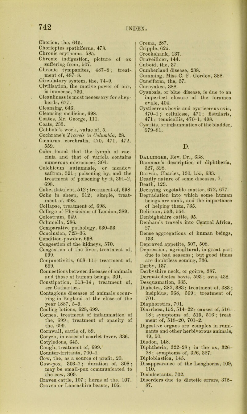 Chorion, the, 645. Chorioptes spathiferus, 478. Chronic erythema, 585. Chronic indigestion, picture of ox suffering from, 507. Chronic tympanites, 4S7-8; treat- ment of, 487-8. Circulatory system, the, 74-9. Civilisation, the motive power of our, is immense, 730. Cleanliness is most necessary for shep- herds, 677. Cleansing, 646. Cleansing medicine, 698. Coates, Mr. George, 111. Coats, 233. Cobbold’s work, value of, 5. Cochrane’s Travels in Columbia, 28. Ccenurus cerebralis, 470, 471, 472, 559. Cohn found that the lymph of vac- cinia and that of variola contains numerous micrococci, 304. Colchicum autumnale, or meadow saffron, 391 ; poisoning by, and the treatment of poisoning by it, 391-2, 698. Colic, flatulent, 512 ; treatment of, 698 Colic in sheep, 512; simple, treat- ment of, 698. Collapse, treatment of, 698. College of Physicians of London, 389. Colostrum, 649. Columella, 286. Comparative pathology, 630-33. Conclusion, 723-36. Condition-powder, 698. Congestion of the kidneys, 570. Congestion of the liver, treatment of, 699. Conjunctivitis, 608-11; treatment of, 699. Connections between diseases of animals and those of human beings, 301. Constipation, 513-14; treatment of, see Cathartics. Contagious diseases of animals occur- ring in England at the close of the year 1887, 5-9. Cooling lotions, 628, 699. Cornea, treatment of inflammation of the, 699 ; treatment of opacity of the, 699. Cornwall, cattle of, 89. Coryza, in cases of scarlet fever, 336. Cotyledons, 645. Cough, treatment of, 699. Counter-irritants, 700-1. Cow, tho, as a source of profit, 20. Cow-pox, 303-7; duration of, 308 ; may be small-pox communicated to the cow, 309. Craven cattle, 107 ; horns of the, 107. Craven or Lancashire beasts, 105. Crema, 287. Cripple, 625. Crookshank, 137. Cruveilhier, 144. Cuboid, the, 37. Cumberland disease, 238. Gumming, Miss C. F. Gordon, 388. Cuneiform, the, 37. Curoyakee, 388. Cyanosis, or blue disease, is due to an imperfect closure of the foramen ovale, 404. Cysticercus bovis and cysticercus ovis, 470-1 ; cellulosae, 471; fistularis, 471; tenuicollis, 470-1, 498. Cystitis, or inflammation of the bladder, 579-81. D. Dallingek, Rev. Dr., 638. Damman’s description of diphtheria, 327, 328. Darwin, Charles, 130, 155, 633. Deadly nature of some diseases, 7. Death, 129. Decaying vegetable matter, 672, 677. Degradation into which some human beings are sunk, and the importance of helping them, 735. Delirium, 553, 554. Denbighshire cattle, 95. Denham’s travels into Central Africa, 27. Dense aggregations of human beings, 133. Depraved appetite, 507, 508. Depression, agricultural, in great part due to bad seasons ; but good times are doubtless coming, 736. Derby, 137. Derbyshire neck, or goitre, 387. Dermatodectes bovis, 593 ; ovis, 438. Desquamation, 335. Diabetes, 382, 383; treatment of, 383 ; insipidus, 568, 569; treatment of, 701. Diaphoretics, 701. Diarrhoea, 152, 514-22 ; causes of, 516- 18 ; symptoms of, 515, 516 ; treat- ment of, 518-20, 701-2. Digestive organs are complex in rumi- nants and other herbivorous animals, 49, 50. Diodon, 148. Diphtheria, 322-28 ; in the ox, 326- 28 ; symptoms of, 326, 327. Diploblastica, 145. Disappearance of the Longhorns, 109, 110. Disinfectants, 702. Disorders due to dietetic errors, 378- 87.