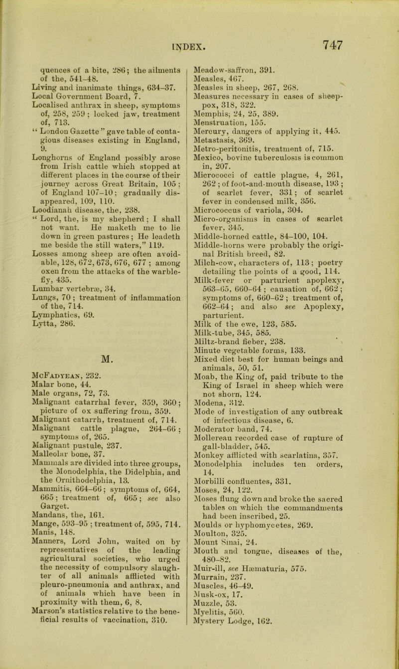 quences of a bite, 286; the ailments of the, 541-48. Living and inanimate things, 634-37. Local Government Board, 7. Localised anthrax in sheep, symptoms of, 258, 259 ; locked jaw, treatment of, 713. “ London Gazette ” gave table of conta- gious diseases existing in England, 9. Longhorns of England possibly arose from Irish cattle which stopped at different places in the course of their journey across Great Britain, 105 ; of England 107-10; gradually dis- appeared, 109, 110. Loodianah disease, the, 238. “ Lord, the, is nry shepherd ; I shall not want. He maketh me to lie down in green pastures ; He leadeth me beside the still waters,” 119. Losses among sheep are often avoid- able, 128, 672, 673, 676, 677 ; among oxen from the attacks of the warble- fiy, 435. Lumbar vertebrae, 34. Lungs, 70 ; treatment of inflammation of the, 714. Lymphatics, 69. Lytta, 286. M. McFadyean, 232. Malar bone, 44. Male organs, 72, 73. Malignant catarrhal fever, 359, 360; picture of ox suffering from, 359. Malignant catarrh, treatment of, 714. Malignant cattle plague, 264-66 ; symptoms of, 265. Malignant pustule, 237. Malleolar bone, 37. Mammals are divided into three groups, the Monodelphia, the Didelphia, and the Ornithodelphia, 13. Mammitis, 664-66; symptoms of, 664, 665; treatment of, 665; see also Garget. Mandans, the, 161. Mange, 593-95 ; treatment of, 595, 714. Manis, 148. Manners, Lord John, waited on by representatives of the leading agricultural societies, who urged the necessity of compulsory slaugh- ter of all animals afflicted with pleuro-pneumonia and anthrax, and of animals which have been in proximity with them, 6, 8. Marson’s statistics relative to the bene- ficial results of vaccination, 310. Meadow-saffron, 391. Measles, 467. Measles in sheep, 267, 26S. Measures necessary in cases of sheep- pox, 318, 322. Memphis; 24, 25, 389. Menstruation, 155. Mercury, dangers of applying it, 445. Metastasis, 369. Metro-peritonitis, treatment of, 715. Mexico, bovine tuberculosis is common in, 207. Micrococci of cattle plague, 4, 261, 262 ; of foot-and-mouth disease, 193 ; of scarlet fover, 331; of scarlet fever in condensed milk, 356. Micrococcus of variola, 304. Micro-organisms in cases of scarlet fever, 345. Middle-horned cattle, 84-100, 104. Middle-horns were probably the origi- nal British breed, 82. Milch-cow, characters of, 113; poetry detailing the points of a good, 114. Milk-fever or parturient apoplexy, 563-65, 660-64 ; causation of, 662 ; symptoms of, 660-62 ; treatment of, 662-64; and also see Apoplexy, parturient. Milk of the ewe, 123, 585. Milk-tube, 345, 585. Miltz-brand fieber, 238. j Minute vegetable forms. 133. Mixed diet best for human beings and animals, 50, 51. Moab, the King of, paid tribute to the King of Israel in sheep which were not shorn, 124. Modena, 312. Mode of investigation of any outbreak of infectious disease, 6. Moderator band, 74. Mollereau recorded case of rupture of gall-bladder, 545. Monkey afflicted with scarlatina, 357. Monodelphia includes ten orders, 14. Morbilli conffuentes, 331. Moses, 24, 122. Moses flung down and broke the sacred tables on which the commandments had been inscribed, 25. Moulds or liyphomycetes, 269. Moulton, 325. Mount Sinai, 24. Mouth and tongue, diseases of the, 480-82. Muir-ill, see Haomaturia, 575. Murrain, 237. Muscles, 46-49. Musk-ox, 17. Muzzle, 53. Myelitis, 560. Mystery Lodge, 162.
