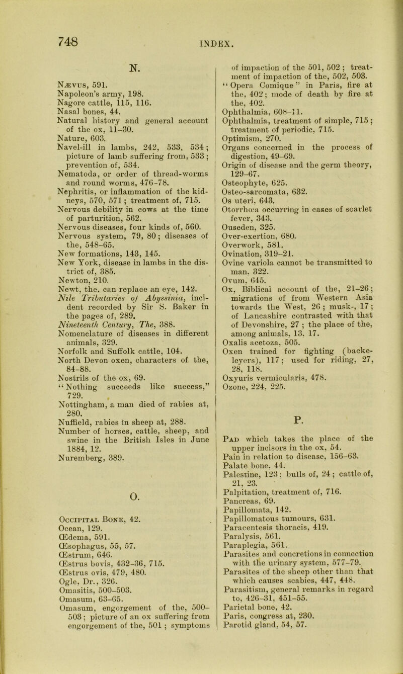 N. Njevus, 591. Napoleon’s army, 198. Nagore cattle, 115, 116. Nasal bones, 44. Natural history and general account of the ox, 11-30. Nature, 603. Navel-ill in lambs, 242, 533, 534; picture of lamb suffering from, 533 ; prevention of, 534. Nematoda, or order of thread-worms and round worms, 476-78. Nephritis, or inflammation of the kid- neys, 570, 571; treatment of, 715. Nervous debility in cows at the time of parturition, 562. Nervous diseases, four kinds of, 560. Nervous system, 79, 80; diseases of the, 548-65. New formations, 143, 145. New York, disease in lambs in the dis- trict of, 385. Newton, 210. Newt, the, can replace an eye, 142. Nile Tributaries oj Abyssinia, inci- dent recorded by Sir S. Baker in the pages of, 289. Nineteenth Century, The, 388. Nomenclature of diseases in different animals, 329. Norfolk and Suffolk cattle, 104. North Devon oxen, characters of the, 84-88. Nostrils of the ox, 69. “Nothing succeeds like success,” 729. Nottingham, a man died of rabies at, 280. Nuffield, rabies in sheep at, 288. Number of horses, cattle, sheep, and swine in the British Isles in June 1884, 12. Nuremberg, 389. 0. Occipital Bone, 42. Ocean, 129. CEdema, 591. (Esophagus, 55, 57. <Estrum, 646. (Estrus bovis, 432-36, 715. (Estrus ovis, 479, 480. Ogle, Dr., 326. Omasitis, 500-503. Omasum, 63-65. Omasum, engorgement of the, 500- 503 ; picture of an ox suffering from engorgement of the, 501 ; symptoms of impaction of the 501, 502 ; treat- ment of impaction of the, 502, 503. “Opera Comique ” in Paris, fire at the, 402; mode of death by fire at the, 402. Ophthalmia, 608-11. Ophthalmia, treatment of simple, 715 ; treatment of periodic, 715. Optimism, 270. Organs concerned in the process of digestion, 49-69. Origin of disease and the germ theory, 129-67. Osteophyte, 625. Osteo-sarcomata, 632. Os uteri. 643. Otorrhoea, occurring in cases of scarlet fever, 343. Ouseden, 325. Over-exertion, 680. Overwork, 581. Ovination, 319-21. Ovine variola cannot be transmitted to man, 322. Ovum. 645. Ox, Biblical account of the, 21-26; migrations of from Western Asia towards the West, 26 ; musk-, 17 ; of Lancashire contrasted with that of Devonshire, 27 ; the place of the, among animals, 13. 17. Oxalis acetoza, 505. Oxen trained for fighting (backe- leyers), 117: used for riding, 27, 28, 118. Oxyuris vermicularis, 478. Ozone, 224, 225. P. Pad which takes the place of the upper incisors in the ox, 54. Pain in relation to disease, 156-63. Palate bone. 44. Palestine, 123 ; bulls of, 24 ; cattle of, 21, 23. Palpitation, treatment of, 716. Pancreas, 69. Papillomata, 142. Papillomatous tumours, 631. Paracentesis thoracis, 419. Paralysis, 561. Paraplegia, 561. Parasites and concretions in coimection with the urinary system, 577-79. Parasites of the sheep other than that which causes scabies, 447, 448. Parasitism, general remarks in regard to, 426-31, 451-55. Parietal bone, 42. Paris, congress at, 230. Parotid gland. 54. 57.