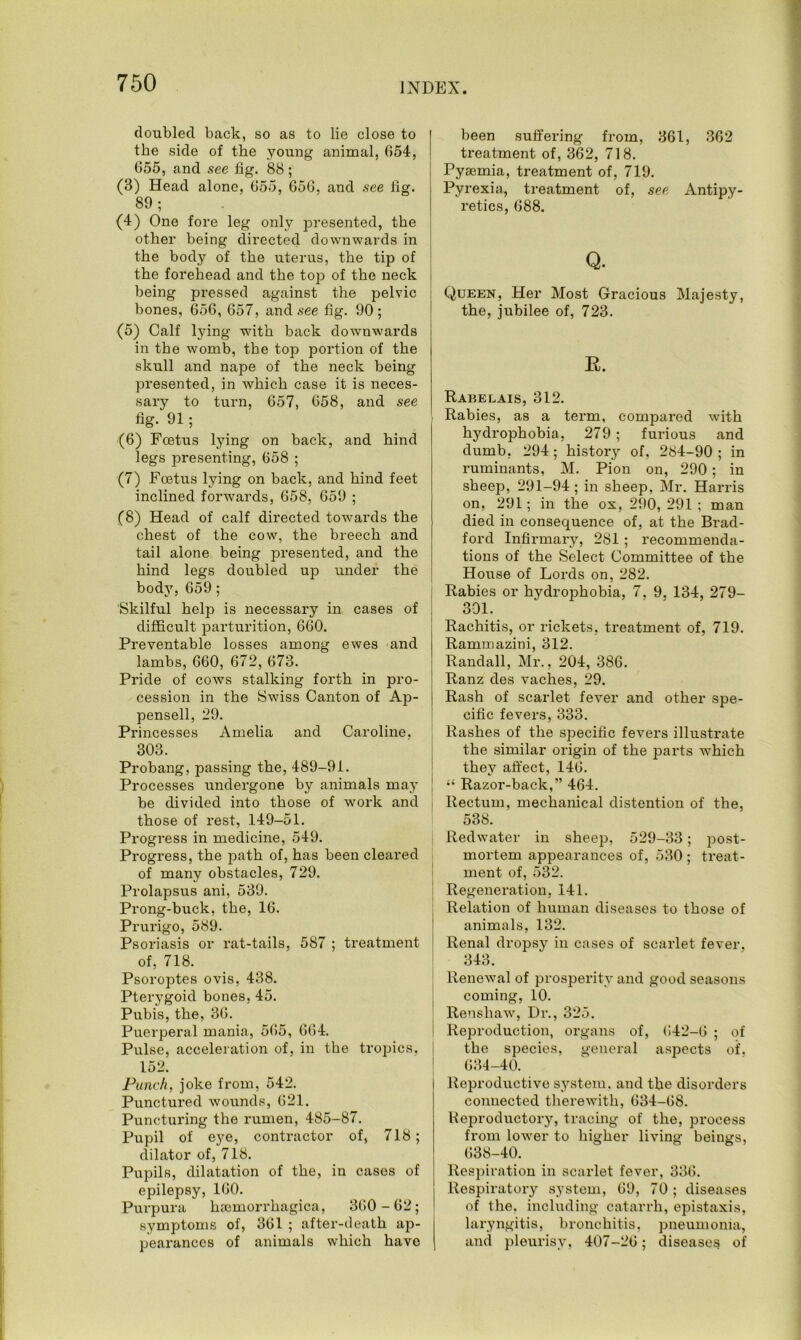 doubled back, so as to lie close to the side of the young animal, 654, 655, and see fig. 88; (3) Head alone, 655, 656, and see fig. 89; (4) One fore leg only presented, the other being directed downwards in ; the body of the uterus, the tip of the forehead and the top of the neck being pressed against the pelvic bones, 656, 657, and see fig. 90 ; (5) Calf lying with back downwards in the womb, the top portion of the skull and nape of the neck being presented, in which case it is neces- sary to turn, 657, 658, and see fig. 91 ; (6) Foetus lying on back, and hind legs presenting, 658 ; (7) Foetus lying on back, and hind feet inclined forwards, 658, 659 ; (8) Head of calf directed towards the chest of the cow, the breech and tail alone being presented, and the hind legs doubled up under the body, 659; Skilful help is necessary in cases of difficult parturition, 660. Preventable losses among ewes and lambs, 660, 672, 673. Pride of cows stalking forth in pro- cession in the Swiss Canton of Ap- pensell, 29. Princesses Amelia and Caroline. 303. Probang, passing the, 489-91. Processes undergone by animals may be divided into those of work and those of rest, 149-51. Progress in medicine, 549. Progress, the path of, has been cleared of many obstacles, 729. Prolapsus ani, 539. Prong-buck, the, 16. Prurigo, 589. Psoriasis or rat-tails, 587 ; treatment of, 718. Psoroptes ovis, 438. Pterygoid bones, 45. Pubis, the, 36. Puerperal mania, 565, 664. Pulse, acceleration of, in the tropics, 152. Punch, joke from, 542. Punctured wounds, 621. Puncturing the rumen, 485-87. Pupil of eye, contractor of, 718; dilator of, 718. Pupils, dilatation of the, in cases of epilepsy, 160. Purpura hemorrhagica, 360-62; symptoms of, 361 ; after-death ap- pearances of animals which have been suffering from, 361, 362 treatment of, 362, 718. Pyemia, treatment of, 719. Pyrexia, treatment of, see Antipy- retics, 688. Q. Queen, Her Most Gracious Majesty, the, jubilee of, 723. R. Rabelais, 312. Rabies, as a term, compared with hydrophobia, 279; furious and dumb, 294 ; history of, 284-90 ; in ruminants, M. Pion on, 290; in sheep, 291-94; in sheep, Mr. Harris on, 291; in the ox, 290,291; man died in consequence of, at the Brad- ford Infirmary, 281 ; recommenda- tions of the Select Committee of the House of Lords on, 282. Rabies or hydrophobia, 7, 9. 134, 279- 301. Rachitis, or rickets, treatment of, 719. Rammazini, 312. Randall, Mr., 204, 386. Ranz des vaches, 29. Rash of scarlet fever and other spe- cific fevers, 333. Rashes of the specific fevers illustrate the similar origin of the parts which they affect, 146. “ Razor-back,” 464. Rectum, mechanical distention of the, 538. Redwater in sheep, 529-33; post- mortem appearances of, 530 ; treat- ment of, 532. Regeneration, 141. Relation of human diseases to those of animals, 132. Renal drops}- in cases of scarlet fever. 343. Renewal of prosperity and good seasons coming, 10. Rensliaw, Dr., 325. Reproduction, organs of, 642-0 ; of the species, general aspects of. 634-40. Reproductive system, and the disorders connected therewith, 634-68. Reproductory, tracing of the, process from lower to higher living beings, 638-40. Respiration in scarlet fever, 336. Respiratory system, 69, 70; diseases of the. including catarrh, epistaxis, laryngitis, bronchitis, pneumonia, and pleurisy, 407-26; diseases of