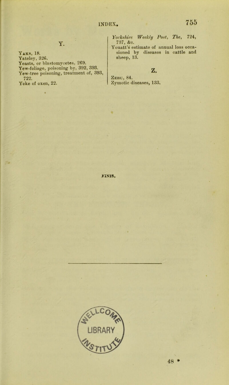 Y. Yaks, 18. Yateley, 326. Yeasts, or blastomycetes. 269. Yew-foliage, poisoning by, 392, 393. Yew-tree poisoning, treatment of, 393, 722. Yoke of oxen, 22. Yorkshire Weekly Post, The, 724, 737, &c. Youatt’s estimate of annual loss occa- sioned by diseases in cattle and sheep, 13. z. Zebu, 84. Zymotic diseases, 133. FINIS. 48 *