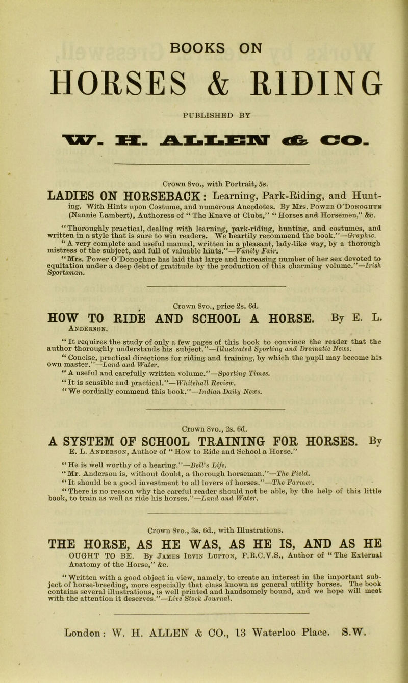 HORSES & RIDING PUBLISHED BY Crown 8vo., witli Portrait, 5s. LADIES ON HORSEBACK : Learning, Park-Riding, and Hunt- ing. With Hints upon Costume, and numerous Anecdotes. By Mrs. Power O’Donoghuk (Nannie Lambert), Authoress of “ The Knave of Clubs,” “ Horses and Horsemen,” &c. “ Thoroughly practical, dealing with learning, park-riding, hunting, and costumes, and written in a style that is sure to win readers. We heartily recommend the book.”—Graphic. “ A very complete and useful manual, written in a pleasant, lady-like way, by a thorough mistress of the subject, and full of valuable hints.”—Vanity Fair. “Mrs. Power O’Donoghue has laid that large and increasing number of her sex devoted to equitation under a deep debt of gratitude by the production of this charming volume.”—Irish Sportsman. Crown 8vo., price 2s. 6d. HOW TO RIDE AND SCHOOL A HORSE. By E. L. Anderson. “ It requires the study of only a few pages of this book to convince the reader that the author thoroughly understands his subject.”—Illustrated Sporting and Dramatic News. “ Concise, practical directions for riding and training, by which the pupil may become his own master.”—Land and Water. “ A useful and carefully written volume.”—Sporting Times. “ It is sensible and practical.”—HHiitehall Review. “We cordially commend this book.”—Indian Daily News. Crown Svo., 2s. 6d. A SYSTEM OF SCHOOL TRAINING FOR HORSES. By E. L. Anderson, Author of “ How to Ride and School a Horse.” “ He is well worthy of a hearing.”—Bell’s Life. “Mr. Anderson is, without doubt, a thorough horseman.”—The Field. “It should be a good investment to all lovers of horses.”—The Farmer. “ There is no reason why the careful reader should not be able, by the help of this little book, to train as well as ride his horses.”—Land and Water. Crown 8vo., 3s. 6d., with Illustrations. THE HORSE, AS HE WAS, AS HE IS, AND AS HE OUGHT TO BE. By James Irvin Ltjpton, F.R.C.V.S., Author of “The External Anatomy of the Horse,” &c. “Written with a good object in view, namely, to create an interest in the important sub- ject of horse-breeding, more especially that class known as general utility horses. The book contains several illustrations, is well printed and handsomely bound, and we hope will meet with the attention it deserves.”—Live Stock Journal.