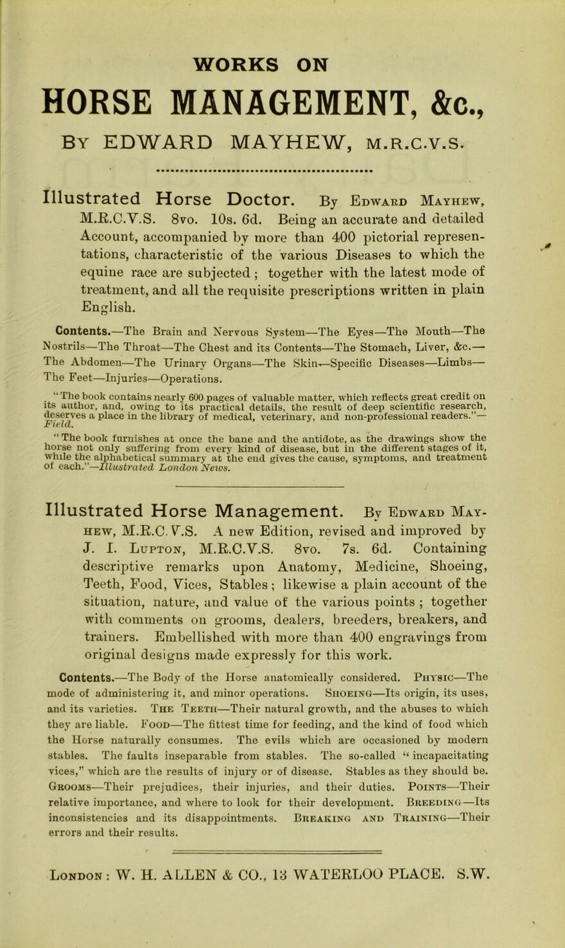 HORSE MANAGEMENT, &c., By EDWARD MAYHEW, M.R.C.V.S. Illustrated Horse Doctor. By Edward Mayhew, M.E.C.V.S. 8vo. 10s. 6d. Being an accurate and detailed Account, accompanied by more than 400 pictorial represen- tations, characteristic of the various Diseases to which the equine race are subjected ; together with the latest mode of treatment, and all the requisite prescriptions written in plain English. Contents.—The Brain and Nervous System—The Eyes—The Mouth—The Nostrils—The Throat—The Chest and its Contents—The Stomach, Liver, &c.—■ The Abdomen—The Urinary Organs—The Skin-^-Specific Diseases—Limbs— The Feet—Injuries—Operations. “ The book contains nearly 600 pages of valuable matter, which reflects great credit on its author, and, owing to its practical details, the result of deep scientific research, deserves a place in the library of medical, veterinary, and non-professional readers.”— Field. “ The book furnishes at once the bane and the antidote, as the drawings show the horse not only suffering from every kind of disease, but in the different stages of it, while the alphabetical summary at the end gives the cause, symptoms, and treatment of each.”—Illustrated London Nexus. Illustrated Horse Management. By Edward May- hew, M.R.C. VS. A new Edition, revised and improved by J. I. Lupton, M.R.C.V.S. 8vo. 7s. 6d. Containing descriptive remarks upon Anatomy, Medicine, Shoeing, Teeth, Food, Vices, Stables; likewise a plain account of the situation, nature, and value of the various points ; together with comments on grooms, dealers, breeders, breakers, and trainers. Embellished with more than 400 engravings from original designs made expressly for this work. Contents.—The Body of the Horse anatomically considered. Physic—The mode of administering it, and minor operations. Shoeing—Its origin, its uses, and its varieties. The Teeth—Their natural growth, and the abuses to which they are liable. Food—The fittest time for feeding, and the kind of food which the Horse naturally consumes. The evils which are occasioned by modern stables. The faults inseparable from stables. The so-called “ incapacitating vices,” which are the results of injui’y or of disease. Stables as they should be. Grooms—Their prejudices, their injuries, and their duties. Points—Their relative importance, and where to look for their development. Breeding—Its inconsistencies and its disappointments. Breaking and Training—Their errors and their results.