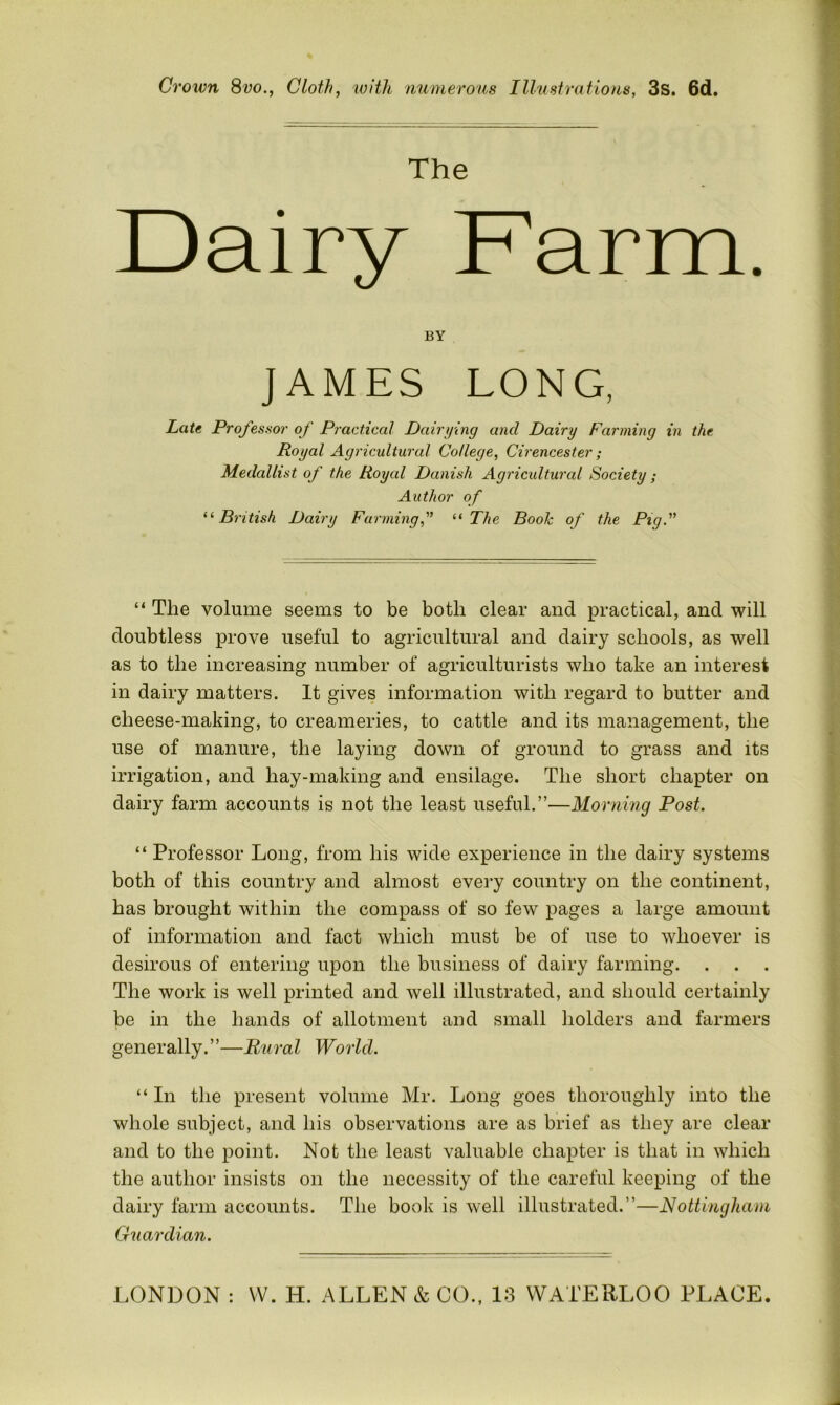 Crown 8vo., Cloth, with numerous Illustrations, 3s. 6d. The Dairy Farm. doubtless prove useful to agricultural and dairy schools, as well as to the increasing number of agriculturists who take an interest in dairy matters. It gives information with regard to butter and cheese-making, to creameries, to cattle and its management, the use of manure, the laying down of ground to grass and its irrigation, and hay-making and ensilage. The short chapter on dairy farm accounts is not the least useful.”—Morning Post. “ Professor Long, from his wide experience in the dairy systems both of this country and almost every country on the continent, has brought within the compass of so few pages a large amount of information and fact which must be of use to whoever is desirous of entering upon the business of dairy farming. The work is well printed and well illustrated, and should certainly be in the hands of allotment and small holders and farmers generally.”—Rural World, “ In the present volume Mr. Long goes thoroughly into the whole subject, and his observations are as brief as they are clear and to the point. Not the least valuable chapter is that in which the author insists on the necessity of the careful keeping of the dairy farm accounts. The book is well illustrated.”—Nottingham Guardian. BY Late Professor of Practical Dairying and Dairy Farming in the Royal Agricultural College, Cirencester; Medallist of the Royal Danish Agricultural Society; Author of “British Dairy Farming“ The Booh of the Pig. The volume seems to be both clear and practical, and will