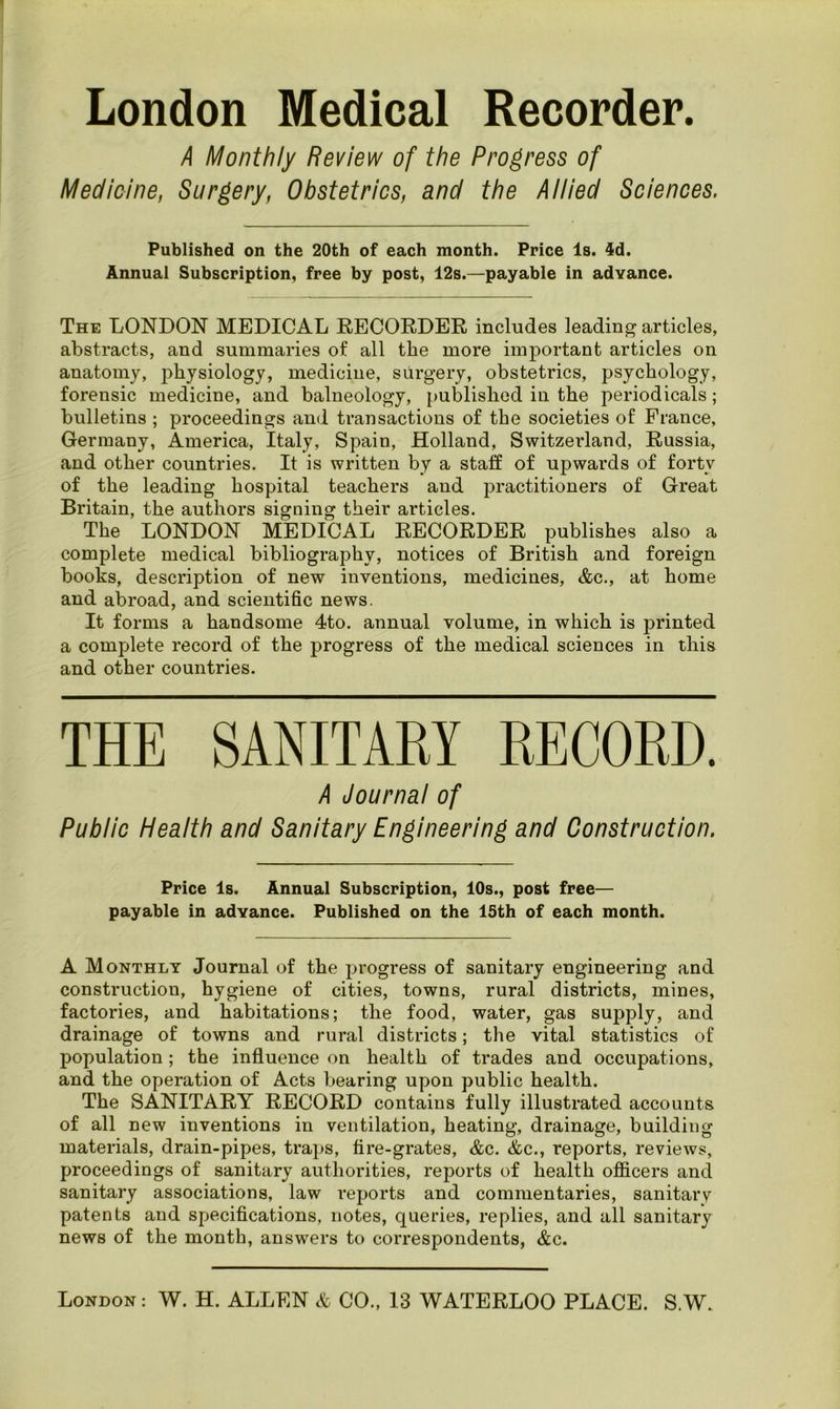 London Medical Recorder. A Monthly Review of the Progress of Medicine, Surgery, Obstetrics, and the Allied Sciences. Published on the 20th of each month. Price Is. 4d. Annual Subscription, free by post, 12s.—payable in advance. The LONDON MEDICAL RECORDER includes leading articles, abstracts, and summaries of all the more important articles on anatomy, physiology, medicine, surgery, obstetrics, psychology, forensic medicine, and balneology, published in the periodicals; bulletins ; proceedings and transactions of the societies of France, Germany, America, Italy, Spain, Holland, Switzerland, Russia, and other countries. It is written by a staff of upwards of forty of the leading hospital teachers and practitioners of Great Britain, the authors signing their articles. The LONDON MEDICAL RECORDER publishes also a complete medical bibliography, notices of British and foreign books, description of new inventions, medicines, &c., at home and abroad, and scientific news. It forms a handsome 4to. annual volume, in which is printed a complete record of the progress of the medical sciences in this and other countries. THE SANITARY RECORD. A Journal of Public Health and Sanitary Engineering and Construction. Price Is. Annual Subscription, 10s., post free— payable in advance. Published on the 15th of each month. A Monthly Journal of the progress of sanitary engineering and construction, hygiene of cities, towns, rural districts, mines, factories, and habitations; the food, water, gas supply, and drainage of towns and rural districts; the vital statistics of population; the influence on health of trades and occupations, and the operation of Acts bearing upon public health. The SANITARY RECORD contains fully illustrated accounts of all new inventions in ventilation, heating, drainage, building materials, drain-pipes, traps, fire-grates, &c. &c., reports, reviews, proceedings of sanitary authorities, reports of health officers and sanitary associations, law reports and commentaries, sanitarv patents and specifications, notes, queries, replies, and all sanitary news of the month, answers to correspondents, &c.