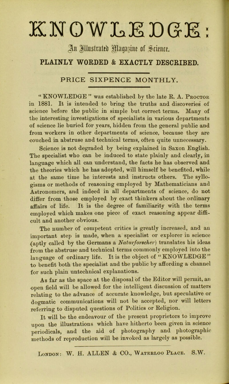X X KNOWLEDGE Jto Illustrated pagape ef Srieittc. PLAINLY WORDED & EXACTLY DESCRIBED. PRICE SIXPENCE MONTHLY. “ KNOWLEDGE ” was established by the late R. A. Proctor in 1881. It is intended to bring the truths and discoveries of science before the public in simple but correct terms. Many of the interesting investigations of specialists in various departments of science lie buried for years, hidden from the general public and from workers in other departments of science, because they are couched in abstruse and technical terms, often quite unnecessary. Science is not degraded by being explained in Saxon English. The specialist who can be induced to state plainly and clearly, in language which all can understand, the facts he has observed and the theories which he has adopted, will himself be benefited, while at the same time he interests and instructs others. The syllo- gisms or methods of reasoning employed by Mathematicians and Astronomers, and indeed in all departments of science, do not differ from those employed by exact thinkers about the ordinary affairs of life. It is the degree of familiarity with the terms employed which makes one piece of exact reasoning appear diffi- cult and another obvious. The number of competent critics is greatly increased, and an important step is made, when a specialist or explorer in science (aptly called by the Germans a Naturfor seller) translates his ideas from the abstruse and technical terms commonly employed into the language of ordinary life. It is the object of “KNOWLEDGE” to benefit both the specialist and the public by affording a channel for such plain untechnical explanations. As far as the space at the disposal of the Editor will permit, an open field will be allowed for the intelligent discussion of matters relating to the advance of accurate knowledge, but speculative or dogmatic communications will not be accepted, nor will letters referring to disputed questions of Politics or Religion. It will be the endeavour of the present proprietors to improve upon the illustrations which have hitherto been given in science periodicals, and the aid of photography and photographic methods of reproduction will be invoked as largely as possible.