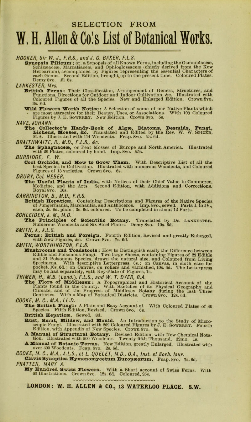 W. H. Allen & Cols List of Botanical Works. HOOKER, Sir W. J., F.R.S., and J. G. BAKER, F.L.S. Synopsis Filicum ; or, a Synopsis of all Known Ferns, including the Osmundacese, Schizseaceae, Marratiaceee, and Ophioglossaceae (chiefly derived from the Kew Herbarium), accompanied by Figures representing the essential Characters of each Genus. Second Edition, broughtup to the present time. Coloured Plates. Demy 8vo. £1 8s. LANK ESTER, Mrs. British. Ferns: Their Classification, Arrangement of Genera, Structures, and Functions, Directions for Outdoor and Indoor Cultivation, &c. Illustrated with Coloured Figures of all the Species. New and Enlarged Edition. Crown 8vo. 3s. 6d. Wild Flowers Worth Notice : A Selection of some of our Native Plants which • are most attractive for their Beauty, Uses, or Associations. With 108 Coloured Figures by J. E. Sowerby. New Edition. Crown 8vo. 5s. NAVE, JOHANN. The Collector’s Handy-Book of Algae, Diatoms, Desmids, Fungi, Lichens, Mosses, &c. Translated and Edited by the Rev. W. W. Spicer, M.A. Illustrated with 114 Woodcuts. Fcap. 8vo. 2s. 6d. BRAITHWAITE, R., M.D., F.L.S., &c. The Sphagnaceae, or Peat Mosses of Europe and North America. Illustrated with 29 Plates, coloured by hand. Imp. 8vo. 25s. BURBIDGE, F. W. Cool Orchids, and How to Grow Them. With Descriptive List of all the best Species in Cultivation. Illustrated with numerous Woodcuts, and Coloured Figures of 13 varieties. Crown 8vo. 6s. DRURY, Cot. HEBER. The Useful Plants of India, with Notices of their Chief Value in Commerce, Medicine, and the Arts. Second Edition, with Additions and Corrections. Royal 8vo. 16s. CARRINGTON, B., M.D., F.R.S. British Hepaticae. Containing Descriptions and Figures of the Native Species of Jungermania, Marchantia, and Anthoceros. Imp. 8vo., sewed. Parts I. to IV., each, 2s. 6d. plain ; 3s. 6d. coloured. To be completed in about 12 Parts. SCHLEIDEN, J. M., M.D. The Principles of Scientific Botany. Translated by Dr. Lankester. Numerous Woodcuts and Six Steel Plates. Demy 8vo. 10s. 6d. SMITH, J., A.L.S. Ferns : British and Foreign. Fourth Edition, Revised and greatly Enlarged, with New Figures, &c. Crown 8vo. 7s. 6d. SMITH, WORTHINGTON, F.L.S. Mushrooms and Toadstools : How to Distinguish easily the Difference between Edible and Poisonous Fungi. Two large Sheets, containing Figures of 29 Edible and 31 Poisonous Species, drawn the natural size, and Coloured from Living Specimens. With descriptive Letterpress, 6s.; on Canvas, in cloth case for pocket, 10s. 6d.; on Canvas, on rollers and varnished, 10s. 6d. The Letterpress may be had separately, with Key-Plate of Figures, Is. TRIMEN, H., M.B. (Lond.), F.L.S., and W. T. DYER, B.A. The Flora of Middlesex : A Topographical and Historical Account of the Plants found in the County. With Sketches of its Physical Geography and Climate, and of the Progress of Middlesex Botany during the last Three Centuries. With a Map of Botanical Districts. Crown 8vo. 12s. 6d. COOKE, M. C., M.A., LL.D. The British Fungi: A Plain and Easy Account of. With Coloured Plates of 40 Species. Fifth Edition, Revised. Crown 8vo. 6s. British Hepaticae. Sewed. 8d. Rust, Smut, Mildew, and Mould. An Introduction to the Study of Micro- scopic Fungi. Illustrated with 269 Coloured Figures by J. E. Sowerby. Fourth Edition, with Appendix of New Species. Crown 8vo. 6s. A Manual of Structural Botany. Revised Edition, with New Chemical Nota- tion. Illustrated with 200 Woodcuts. Twenty-fifth Thousand. 32mo. Is. A Manual of Botanic Terms. New Edition, greatly Enlarged. Illustrated with over 300 Woodcuts. Fcap. 8vo. 2s. 6d. COOKE, M. C., M.A., A.L.S., et L. QUELET, M.D., O.A., Inst, et Sorb. laur. Clavis Synoptica Hymenomycetum Europaeorum. Fcap. 8vo. 7s. 6d. PRATTEN, MARY A. My Hundred Swiss Flowers. With a Short account of Swiss Ferns. With 60 Illustrations. Crown 8vo. 12s. 6d. Coloured, 25s.
