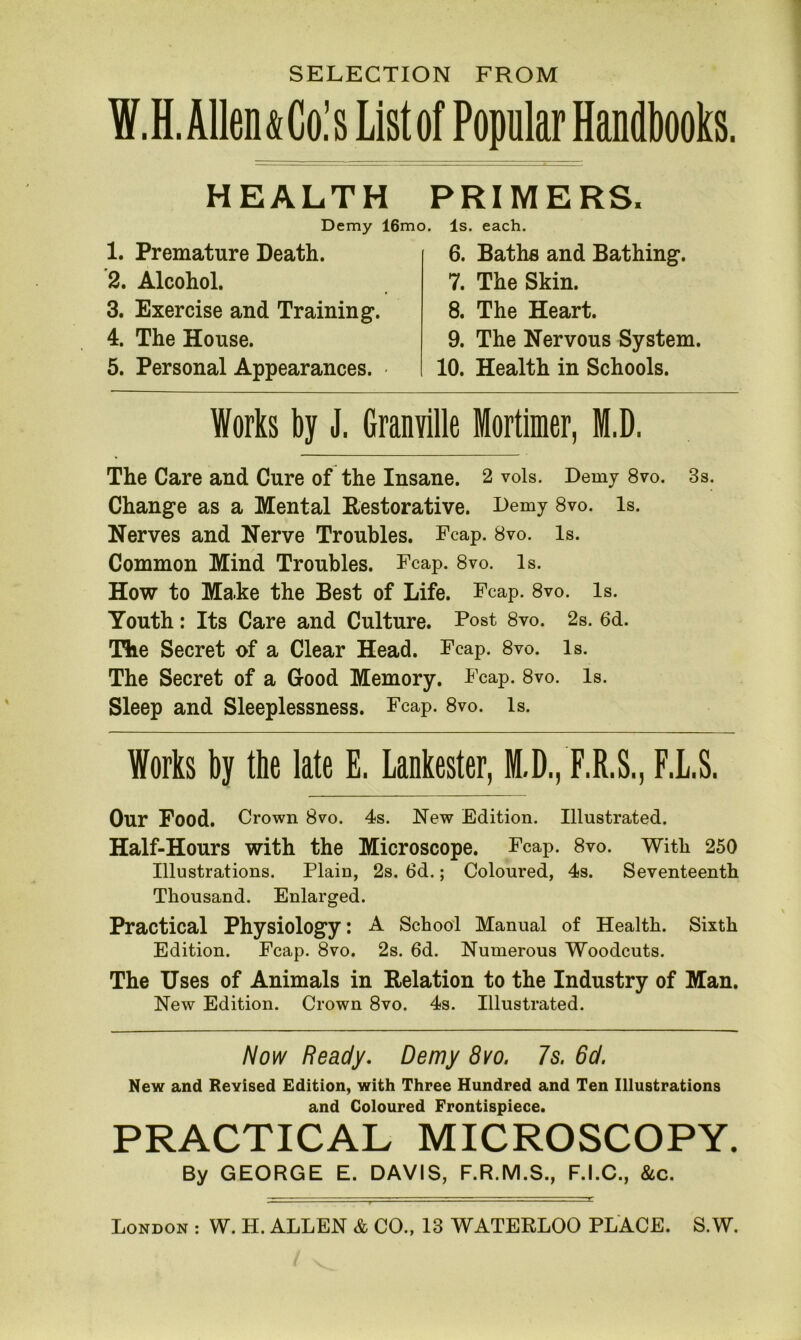 HEALTH PRIMERS, Demy 16mo, Is. each. 1. Premature Death. 2. Alcohol. 3. Exercise and Training*. 4. The House. 5. Personal Appearances. • 6. Bathe and Bathing*. 7. The Skin. 8. The Heart. 9. The Nervous System. 10. Health in Schools. Works by J. Granville Mortimer, M.D. The Care and Cure of the Insane. 2 vols. Demy 8vo. 3s. Change as a Mental Restorative. Demy 8vo. Is. Nerves and Nerve Troubles. Fcap. 8vo. Is. Common Mind Troubles. Fcap. 8vo. Is. How to Make the Best of Life. Fcap. 8vo. Is. Youth: Its Care and Culture. Post 8vo. 2s. 6d. The Secret of a Clear Head. Fcap. 8vo. Is. The Secret of a Good Memory. Fcap. 8vo. Is. Sleep and Sleeplessness. Fcap. 8vo. Is. Works by the late E. Lankester, M.D., F.R.S., F.L.S. Our Food. Crown 8vo. 4s. New Edition. Illustrated. Half-Hours with the Microscope. Fcap. 8vo. With 250 Illustrations. Plain, 2s. 6d.; Coloured, 4s. Seventeenth Thousand. Enlarged. Practical Physiology: A School Manual of Health. Sixth Edition. Fcap. 8vo. 2s. 6d. Numerous Woodcuts. The Uses of Animals in Relation to the Industry of Man. New Edition. Crown 8vo. 4s. Illustrated. Now Ready. Demy 8vo. 7s. 6d. New and Revised Edition, with Three Hundred and Ten Illustrations and Coloured Frontispiece. PRACTICAL MICROSCOPY. By GEORGE E. DAVIS, F.R.M.S., F.I.C., &c.