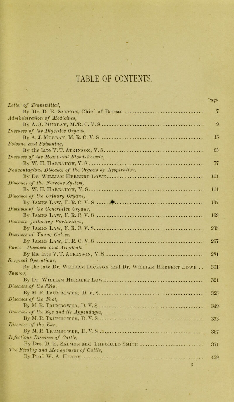 TABLE OF CONTENTS. Page. Letter of Transmittal, By Dr. D. E. Salmon, Chief of Bureau 7 Administration of Medicines, By A. J. Murray, M. *R. C. V. S 9 Diseases of the Digestive Organs, By A. J. Murray, M. R. C. V. S 15 Poisons and Poisoning, By the late V. T. Atkinson, V. S 63 Diseases of the Heart and Blood-Vessels, By W. H. Harbaugh, V. S 77 Noncontagious Diseases of the Organs of Respiration, By Dr. William Herbert Lowe 101 Diseases of the Nervous System, By W. H. Harbaugh, V. S Ill Diseases of the Urinary Organs, By James Law, F. R. C. V. S ♦ 137 Diseases of the Generative Organs, By James Law, F. R. C. V. S 169 Diseases following Parturition, By James Law, F. R. C. V. S 235 Diseases of Young Calves, By James Law, F. R. C. V. S 267 Bones—Diseases and Accidents, By the late V. T. Atkinson, Y. S 281 Surgical Operations, By the late Dr. William Dickson and Dr. William Herbert Lowe .. 301 Tumors, By Dr. William Herbert Lowe 321 Diseases of the Skin, By M. R. Trumbower, D. Y. S 325 Diseases of the Foot, By M. E. Trumbower, D. V. S 349 Diseases of the Eye and its Appendages, By M. R. Trumbower, D. Y. S i 353 Diseases of the Ear, By M. R. Trumbower, D. V. S 367 Infectious Diseases of Cattle, By Drs. D. E. Salmon and Theobald Smith 371 The Feeding and Management of Cattle, By Prof. W. A. Henry 439 3 I