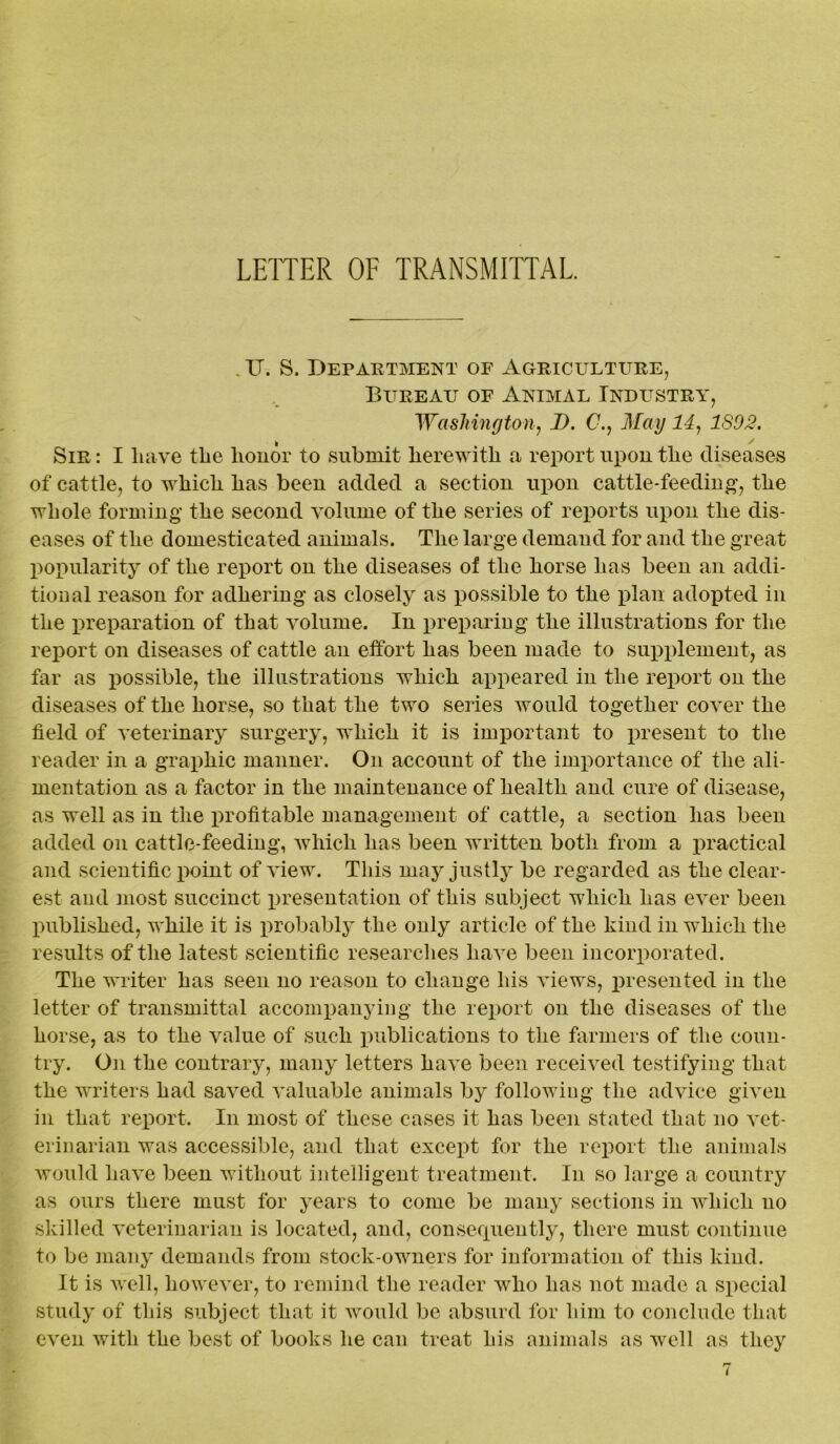 LETTER OF TRANSMITTAL. \ . IT. S. Department of Agriculture, Bureau of Animal Industry, Washington, I). 0., May 14, ISO2. Sir : I have the honor to submit herewith a report upon the diseases of cattle, to which has been added a section upon cattle-feeding, the whole forming the second volume of the series of reports upon the dis- eases of the domesticated animals. The large demand for and the great popularity of the report on the diseases of the horse has been an addi- tional reason for adhering as closely as possible to the plan adopted in the preparation of that volume. In preparing the illustrations for the report on diseases of cattle an effort has been made to supplement, as far as possible, the illustrations which appeared in the report on the diseases of the horse, so that the two series would together cover the field of veterinary surgery, which it is important to present to the reader in a graphic manner. On account of the importance of the ali- mentation as a factor in the maintenance of health and cure of disease, as well as in the profitable management of cattle, a section has been added on cattle-feeding, which has been written both from a practical and scientific point of view. This may justly be regarded as the clear- est and most succinct indentation of this subject which has ever been published, while it is probably the only article of the kind in which the results of the latest scientific researches have been incorporated. The writer has seen no reason to change his views, presented in the letter of transmittal accompanying the report on the diseases of the horse, as to the value of such publications to the farmers of the coun- try. On the contrary, many letters have been received testifying that the writers had saved valuable animals by following the advice given in that report. In most of these cases it has been stated that no vet- erinarian was accessible, and that except for the report the animals would have been without intelligent treatment. In so large a country as ours there must for years to come be many sections in which no skilled veterinarian is located, and, conserpiently, there must continue to be many demands from stock-owners for information of this kind. It is well, however, to remind the reader who has not made a special study of this subject that it would be absurd for him to conclude that even with the best of books he can treat his animals as well as they