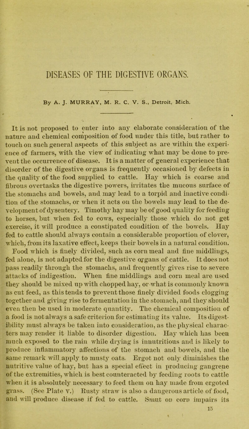 DISEASES OF THE DIGESTIVE ORGANS. By A. J. MURRAY, M. R. C. V. S., Detroit, Mich. It is not proposed to enter into any elaborate consideration of the nature and chemical composition of food under this title, but rather to touch on such general aspects of this subject as are within the experi- ence of farmers, with the view of indicating what may be done to pre- vent the occurrence of disease. It is a matter of general experience that disorder of the digestive organs is frequently occasioned by defects in the quality of the food supplied to cattle. Hay which is coarse and fibrous overtasks the digestive powers, irritates the mucous surface of the stomachs and bowels, and may lead to a torpid and inactive condi- tion of the stomachs, or when it acts on the bowels may lead to the de- velopment of dysentery. Timothy hay may be of good quality for feeding to horses, but when fed to cows, especially those which do not get exercise, it will produce a constipated condition of the bowels. Hay fed to cattle should always contain a considerable proportion of clover, which, from its laxative effect, keeps their bowels in a natural condition. Food which is finely divided, such as corn meal and fine middlings, fed alone, is not adapted for the digestive organs of cattle. It does not pass readily through the stomachs, and frequently gives rise to severe attacks of indigestion. When fine middlings and corn meal are used they should be mixed up with chopped hay, or what is commonly known as cut feed, as this tends to prevent those finely divided foods clogging together and giving rise to fermentation in the stomach, and they should even then be used in moderate quantity. The chemical composition of a food is not always a safe criterion for estimating its value. Its digest- ibility must always be taken into consideration, as the physical charac- ters may render it liable to disorder digestion. Hay which has been much exposed to the rain while drying is innutritions and is likely to produce inflammatory affections of the stomach and bowels, and the same remark will apply to musty oats- Ergot not only diminishes the nutritive value of hay, but has a special effect in producing gangrene of the extremities, which is best counteracted by feeding roots to cattle when it is absolutely necessary to feed them on hay made from ergo ted grass. (See Plate v.) Rusty straw is also a dangerous article of food, and will produce disease if fed to cattle. Smut on corn impairs its