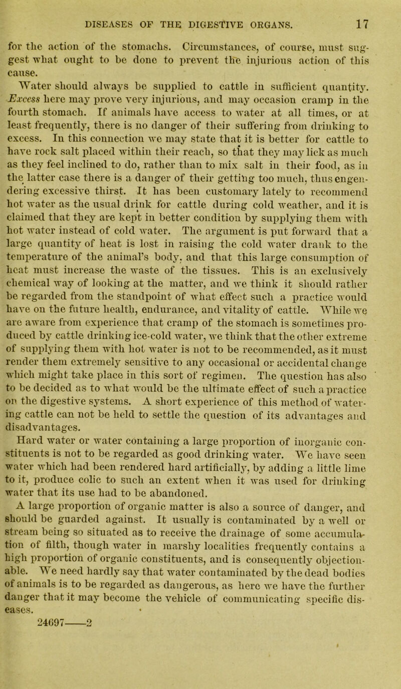 for tlic action of the stomachs. Circumstances, of course, must sug- gest what ought to be done to prevent the injurious action of this cause. Water should always be supplied to cattle in sufficient quantity. jExcess here may prove very injurious, and may occasion cramp in the fourth stomach. If animals have access to water at all times, or at least frequently, there is no danger of their suffering from drinking to excess. In this connection we may state that it is better for cattle to have rock salt placed within their reach, so that they may lick as much as they feel inclined to do, rather than to mix salt in their food, as in the latter case there is a danger of their getting too much, thus engen- dering excessive thirst. It has been customary lately to recommend hot water as the usual drink for cattle during cold weather, and it is claimed that they are kept in better condition by supplying them with hot water instead of cold water. The argument is put forward that a large quantity of heat is lost in raising the cold water drank to the temperature of the animal’s body, and that this large consumption of heat must increase the waste of the tissues. This is an exclusively chemical way of looking at the matter, and we think it should rather be regarded from the standpoint of what effect such a practice would have on the future health, endurance, and vitality of cattle. While we are aware from experience that cramp of the stomach is sometimes pro- duced by cattle drinking ice-cold water, we think that the other extreme of supplying them with hot water is not to be recommended, as it must render them extremely sensitive to any occasional or accidental change which might take place in this sort of regimen. The question has also to be decided as to what would be the ultimate effect of such a practice on the digestive systems. A short experience of this method of water- ing cattle can not be held to settle the question of its advantages and disadvantages. Hard water or water containing a large proportion of inorganic con- stituents is not to be regarded as good drinking water. We have seen water which had been rendered hard artificially, by adding a little lime to it, produce colic to such an extent when it was used for drinking water that its use had to be abandoned. A large proportion of organic matter is also a source of danger, and should be guarded against. It usually is contaminated by a well or stream being so situated as to receive the drainage of some accumula- tion of filth, though water in marshy localities frequently contains a high proportion of organic constituents, and is consequently objection- able. W e need hardly say that water contaminated by the dead bodies of animals is to be regarded as dangerous, as here we have the further danger that it may become the vehicle of communicating specific dis- eases. 24097 2