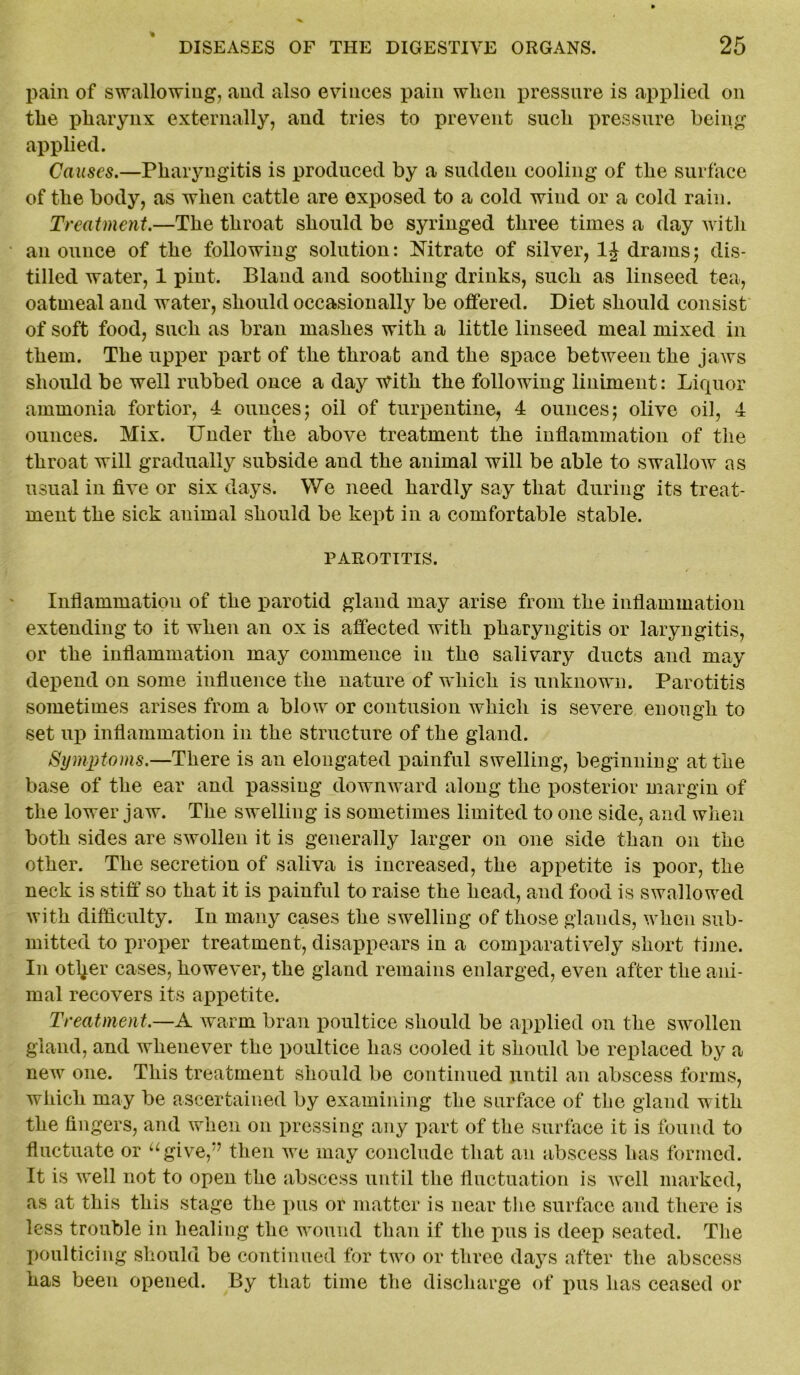 % pain of swallowing, and also evinces pain when pressure is applied on the pharynx externally, and tries to prevent such pressure being applied. Causes.—Pharyngitis is produced by a sudden cooling of the surface of the body, as when cattle are exposed to a cold wind or a cold rain. Treatment.—The throat should be syringed three times a day Avitli an ounce of the following solution: Nitrate of silver, 1J drams; dis- tilled water, 1 pint. Bland and soothing drinks, such as linseed tea, oatmeal and water, should occasionally be offered. Diet should consist of soft food, such as bran mashes with a little linseed meal mixed in them. The upper part of the throat and the space between the jaws should be well rubbed once a day With the following liniment: Liquor ammonia fortior, 4 ounces; oil of turpentine, 4 ounces; olive oil, 4 ounces. Mix. Under the above treatment the inflammation of the throat will gradually subside and the animal will be able to swallow as usual in five or six days. We need hardly say that during its treat- ment the sick animal should be kept in a comfortable stable. PAROTITIS. Inflammation of the parotid gland may arise from the inflammation extending to it when an ox is affected with pharyngitis or laryngitis, or the inflammation may commence in the salivary ducts and may depend on some influence the nature of which is unknown. Parotitis sometimes arises from a blow or contusion which is severe enough to set up inflammation in the structure of the gland. Symptoms.—There is an elongated painful swelling, beginning at the base of the ear and passing downward along the posterior margin of the lower jaw. The swelling is sometimes limited to one side, and when both sides are swollen it is generally larger on one side than on the other. The secretion of saliva is increased, the appetite is poor, the neck is stiff so that it is painful to raise the head, and food is swallowed with difficulty. In many cases the swelling of those glands, when sub- mitted to proper treatment, disappears in a comparatively short time. In otl^er cases, however, the gland remains enlarged, even after the ani- mal recovers its appetite. Treatment,—A warm bran poultice should be applied on the swollen gland, and whenever the poultice has cooled it should be replaced by a new one. This treatment should be continued until an abscess forms, which may be ascertained by examining the surface of the gland with the fingers, and when on pressing any part of the surface it is found to fluctuate or ugive,:? then we may conclude that an abscess has formed. It is well not to open the abscess until the fluctuation is Avell marked, as at this this stage the pus or matter is near the surface and there is less trouble in healing the wound than if the pus is deep seated. The poulticing should be continued for two or three days after the abscess has been opened. By that time the discharge of pus has ceased or