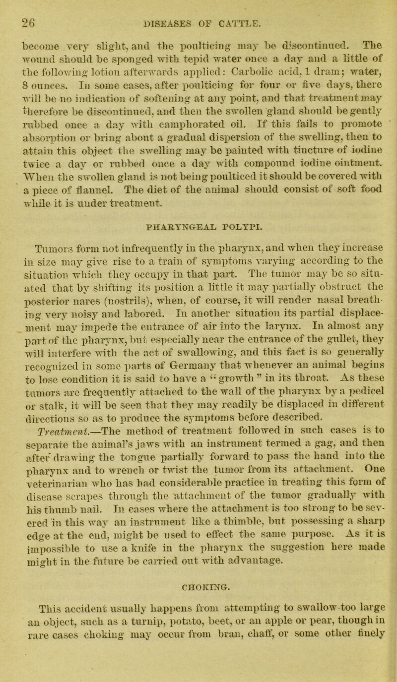 become very slight, and the poulticing may be discontinued. The wound should be sponged with tepid water once a day and a little of the following lotion afterwards applied: Carbolic acid, 1 dram; water, S ounces. In some cases, after poulticing for four or five days, there will be no indication of softening at any point, and that treatment may therefore be discontinued, and then the swollen gland should be gently rubbed once a day with camphorated oil. If this fails to promote absorption or bring about a gradual dispersion of the swelling, then to attain this object the swelling may be painted with tincture of iodine twice a day or rubbed once a day with compound iodine ointment. When the swollen gland is not being poulticed it should be covered with a piece of flannel. The diet of the animal should consist of soft food while it is under treatment. PHARYNOEAL POLYPI. Tumors form not infrequently in the pharynx, and when they increase in size may give rise to a train of symptoms varying according to the situation which they occupy in that part. The tumor may be so situ- ated that by shifting its position a little it may partially obstruct the posterior nares (nostrils), when, of course, it will render nasal breath- ing very noisy and labored. In another situation its partial displace- ment may impede the entrance of air into the larynx. In almost any part of the pharynx, but especially near the entrance of the gullet, they will interfere with the act of swallowing, and this fact is so generally recognized in some parts of Germany that whenever an animal begins to lose condition it is said to have a u growth v in its throat. As these tumors are frequently attached to the wall of the pharynx by a pedicel or stalk, it will be seen that they may readily be displaced in different directions so as to produce the symptoms before described. Treatment.—The method of treatment followed in such cases is to separate the animals jaws with an instrument termed a gag, and then after drawing the tongue partially forward to pass the hand into the pharynx and to wrench or twist the tumor from its attachment. One veterinarian who has had considerable practice in treating this form of disease scrapes through the attachment of the tumor gradually with his thumb nail. In eases where the attachment is too strong to be sev- ered in this way an instrument like a thimble, but possessing a sharp edge at the end, might be used to effect the same purpose. As it is impossible to use a knife in the pharynx the suggestion here made might in the future be carried out with advantage. CHOKING-. This accident usually happens from attempting to swallow too large an object, such as a turnip, potato, beet, or an apple or pear, though in rare cases choking may occur from bran, chaff, or some other fiuely