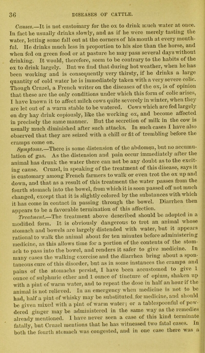Causes.—It is not customary for the ox to drink much water at once. In fact he usually drinks slowly, and as if he were merely tasting the water, letting some fall out at the corners of his mouth at every mouth- ful. He drinks much less in proportion to his size than the horse, and when fed on green food or at pasture he may pass several days without drinking. It would, therefore, seem to be contrary to the habits of the ox to drink largely. But we find that during hot weather, when he has been working and is consequently very thirsty, if he drinks a laigc quantity of cold water he is immediately taken with a very severe colic. Though Cruzel, a French writer on the diseases of the ox, is of opinion that these are the only conditions under which this form of colic arises, I have known it to affect milch cows quite severely in winter, when they are let out of a warm stable to be watered. Cows which are fed largely on dry hay drink copiously, like the working ox, and become affected in precisely the same manner. But the secretion of milk in the cow is usually much diminished after such attacks. In such cases I have also observed that they are seized with a chill or fit of trembling oefoie the cramps come on. Symptoms.—There is some distension of the abdomen, but no accumu- lation of gas. As the distension and pain occur immediately alter the animal has drunk the water there can not be any doubt as to the excit- ing cause. Cruzel, in speaking of the treatment of this disease, says it is customary among French farmers to walk or even trot the ox up and down, and that as a result of this treatment the water passes from the fourth stomach into the bowel, from which it is soon passed off not much changed, except that it is slightly colored by the substances with which it has come in contact in passing through the bowel. Diarrhea then appears to be a favorable termination of this affection. Treatment,—The treatment above described should be adopted in a modified form. It is obviously dangerous to trot an animal whose stomach and bowels are largely distended with water, but it appears rational to walk the animal about for ten minutes before administering medicine, as this allows time for a portion of the conteuts of the stom- ach to pass into the bowel, and renders it safer to give medicine. In many cases the walking exercise and the diarrhea bring about a spon- taneous cure of this disorder, but as in some instances the cramps and pains of the stomachs persist, I have been accustomed to give 1 ounce of sulphuric ether and 1 ounce of tincture of opium, shaken up with a pint of warm water, and to repeat the dose in halt an hour it the animal is not relieved. In an emergency when medicine is not to be had, half a pint of whisky may be substituted for medicine, and should be given mixed witli a pint of warm water; or a tablespoonful ot pow- dered ginger may be administered in the same way as the remedies already mentioned. I have never seen a case of this kind terminate fatally, but Cruzel mentions that he has witnessed two fatal cases. In both the fourth stomach was congested, and in one case there was a