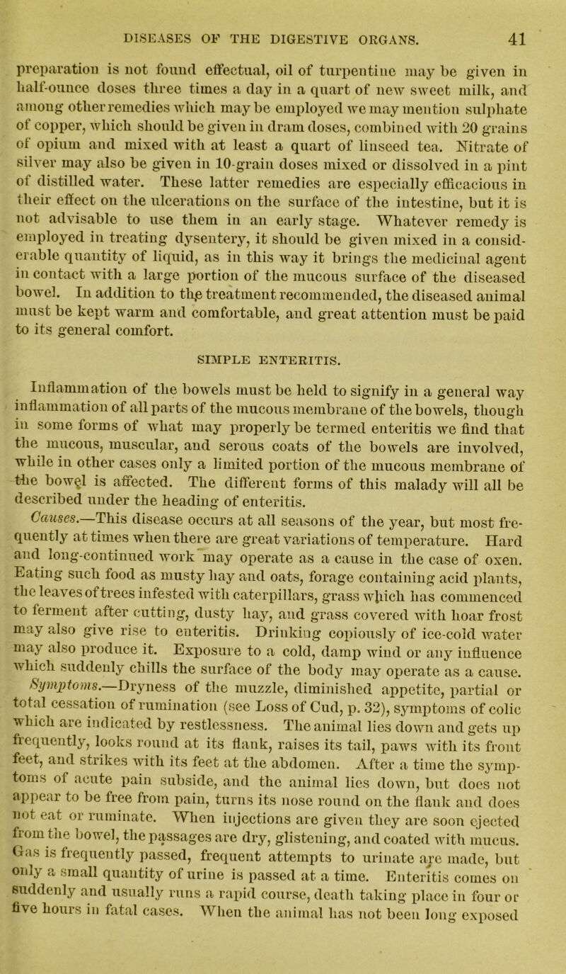 preparation is not found effectual, oil of turpentine may be given in lialf-ounce doses three times a day in a quart of new sweet milk, and among other remedies which maybe employed we may mention sulphate of copper, which should be given in dram doses, combined with 20 grains of opium and mixed with at least a quart of linseed tea. Nitrate of silver may also be given in 10-grain doses mixed or dissolved in a pint of distilled water. These latter remedies are especially efficacious in their effect on the ulcerations on the surface of the intestine, but it is not advisable to use them in an early stage. Whatever remedy is employed in treating dysentery, it should be given mixed in a consid- erable quantity of liquid, as in this way it brings the medicinal agent in contact with a large portion of the mucous surface of the diseased bowel. In addition to th,e treatment recommended, the diseased animal must be kept warm and comfortable, and great attention must be paid to its general comfort. SIMPLE ENTERITIS. Inflammation ot the bowels must be held to signify in a general way inflammation of all parts of the mucous membrane of the bowels, though in some forms of what may properly be termed enteritis we find that the mucous, muscular, and serous coats of the bowels are involved, while in other cases only a limited portion of the mucous membrane of the bow$l is affected. The different forms of this malady will all be described under the heading of enteritis. Causes.—This disease occurs at all seasons of the year, but most fre- quently at times when there are great variations of temperature. Hard and long-continued work may operate as a cause in the case of oxen. Eating such lood as musty liay and oats, forage containing acid plants, the leaves of trees infested with caterpillars, grass wiiich has commenced to ferment after cutting, dusty hay, and grass covered with hoar frost may also give rise to enteritis. Drinking copiously of ice-cold water may also produce it. Exposure to a cold, damp wind or any influence which suddenly chills the surface of the body may operate as a cause. Symptoms.—Dryness of the muzzle, diminished appetite, partial or total cessation of rumination (see Loss of Cud, p. 32), symptoms of colic which aie indicated by restlessness. The animal lies down and gets up frequently, looks round at its flank, raises its tail, paws with its front feet, and strikes with its feet at the abdomen. After a time the symp- toms of acute pain subside, and the animal lies down, but does not appear to be free from pain, turns its nose round on the flank and does not eat or ruminate. When injections are given they are soon ejected frointne bowel, the passages are dry, glistening, and coated with mucus. Gas is frequently passed, frequent attempts to urinate are made, but only a small quantity of urine is passed at a time. Enteritis comes on suddenly and usually runs a rapid course, death taking place in four or five hours in fatal cases. When the animal has not been long exposed