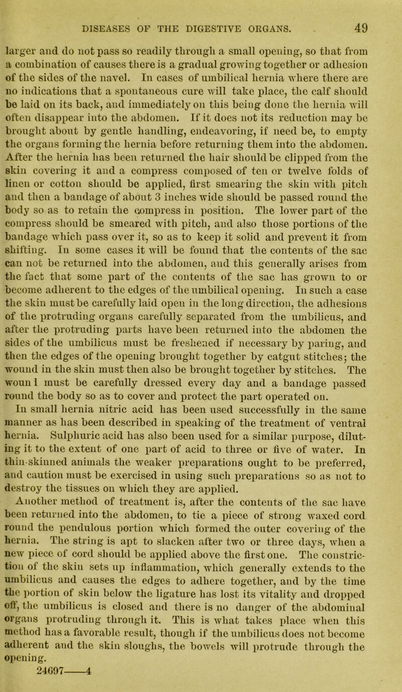 larger and do not pass so readily through, a small opening, so that from a combination of causes there is a gradual growing together or adhesion of the sides of the navel. In cases of umbilical hernia where there are no indications that a spontaneous cure will take place, the calf should be laid on its back, and immediately on this being done the hernia will often disappear into the abdomen. If it does not its reduction may be brought about by gentle handling, endeavoring, if need be, to empty the organs forming the hernia before returning them into the abdomen. After the hernia has been returned the hair should be clipped from the skin covering it and a compress composed of ten or twelve folds of linen or cotton should be applied, first smearing the skin with pitch and then a bandage of about 3 inches wide should be passed round the body so as to retain the compress in position. The lower part of the compress should be smeared with pitch, and also those portions of the bandage which pass over it, so as to keep it solid and prevent it from shifting. In some cases it will be found that the contents of the sac can not be returned into the abdomen, and this generally arises from the fact that some part of the contents of the sac has grown to or become adherent to the edges of the umbilical opening. In such a case the skin must be carefully laid open in the long direction, the adhesions of the protruding organs carefully separated from the umbilicus, and after the protruding parts have been returned into the abdomen the sides of the umbilicus must be freshened if necessary by paring, and then the edges of the opening brought together by catgut stitches; the wound in the skin must then also be brought together by stitches. The woun l must be carefully dressed every day and a bandage passed round the body so as to cover and protect the part operated on. In small hernia nitric acid has been used successfully in the same manner as has been described in speaking of the treatment of ventral hernia. Sulphuric acid has also been used for a similar purpose, dilut- ing it to the extent of one part of acid to three or five of water. In thin-skinned animals the weaker preparations ought to be preferred, and caution must be exercised in using such preparations so as not to destroy the tissues on which they are applied. Another method of treatment is, after the contents of the sac have been returned into the abdomen, to tie a piece of strong waxed cord round the pendulous portion which formed the outer covering of the hernia. The string is apt to slacken after two or three days, when a new piece of cord should be applied above the first one. The constric- tion of the skin sets up inflammation, which generally extends to the umbilicus and causes the edges to adhere together, and by the time the portion of skin beloAv the ligature has lost its vitality and dropped ofl, the umbilicus is closed and there is no danger of the abdominal organs protruding through it. This is what takes place when this method has a favorable result, though if the umbilicus does not become adherent and the skin sloughs, the bowels will protrude through the opening. 24097 4