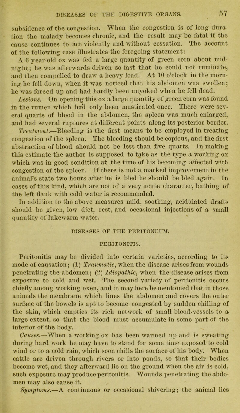 subsidence of tlie congestion. When the congestion is of long dura- tion the malady becomes chronic, and the result may be fatal if the cause continues to act violently and 'without cessation. The account of the following case illustrates the foregoing statement: A 6-year-old ox was fed a large quantity of green corn about mid- night; he was afterwards driven so fast that he could not ruminate, and then compelled to draw a heavy load. At 10 o’clock in the morn- ing he fell down, when it was noticed that his abdomen was swollen; he was forced up and had hardly been unyoked when he fell dead. Lesions.—On opening this ox a large quantity of green corn was found in the rumen which hacl only been masticated once. There were sev- eral quarts of blood in the abdomen, the spleen was much enlarged, and had several ruptures at different points along its posterior border. Treatment.—Bleeding is the first means to be employed in treating congestion of the spleen. The bleeding should be copious, and the first abstraction of blood should not be less than five quarts. In making this estimate the author is supposed to take as the type a working ox which was in good condition at the time of his becoming affected with congestion of the spleen. If there is not a marked improvement in the animal’s state two hours after he is bled he should be bled again. In cases of this kind, which are not of a very acute character, bathing of the left flank with cold water is recommended. In addition to the above measures mild, soothing, acidulated drafts should be given, low diet, rest, and occasional injections of a small quantity of lukewarm water. DISEASES OF THE PERITONEUM. PERITONITIS. Peritonitis may be divided into certain varieties, according to its mode of causation; (1) Traumatic, when the disease arises from wminds penetrating the abdomen; (2) Idiopathic, when the disease arises from exposure to cold and wet. The second variety of peritonitis occurs chiefly among working oxen, and it may here be mentioned that in those animals the membrane which lines the abdomen and covers the outer surface of the bowels is apt to become congested by sudden chilling of the skin, which empties its rich network of small blood-vessels to a large extent, so that the blood must accumulate in some part of the interior of the body. Causes.—When a working ox has been warmed up and is sweating during hard Avork he may have to stand for some time exposed to cold wind or to a cold rain, which soon chills the surface of his body. When cattle are driven through rivers or into ponds, so that their bodies become wet, and they afterward lie on the ground Avhen the air is cold, such exposure may produce peritonitis. Wounds penetrating the abdo- men may also cause it. Symptoms.—A continuous or occasional shivering; the animal lies