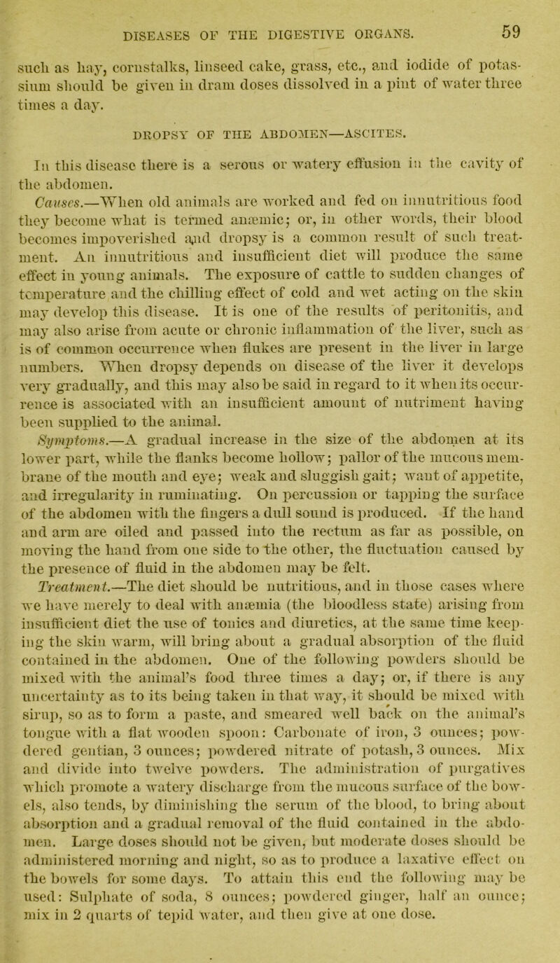 sucli as liay, cornstalks, linseed cake, grass, etc., and iodide of potas- sium should be given in dram doses dissolved in a pint of water three times a day. DROPSY OF THE ABDOMEN—ASCITES. In this disease there is a serous or watery effusion in the cavity of the abdomen. Causes.—When old animals are worked and fed on innutritions food they become what is termed amende; or, in other words, their blood becomes impoverished ajul dropsy is a common result of such treat- ment. An innutritions and insufficient diet will produce the same effect in young animals. The exposure of cattle to sudden changes of temperature and the chilling effect of cold and wet acting on the skin may develop this disease. It is one of the results of peritonitis, and may also arise from acute or chronic inflammation of the liver, such as is of common occurrence when flukes are present in the liver in large numbers. When dropsy depends on disease of the liver it develops very gradually, and this may also be said in regard to it when its occur- rence is associated with an insufficient amount of nutriment having- been supplied to the animal. Symptoms.—A gradual increase in the size of the abdomen at its lower part, while the flanks become hollow; pallor of the mucous mem- brane of the mouth and eye; weak and sluggish gait; want of appetite, and irregularity in ruminating. On percussion or tapping the surface of the abdomen with the fingers a dull sound is produced. If the hand and arm are oiled and passed into the rectum as far as possible, on moving the hand from one side to the other, the fluctuation caused by the presence of fluid in the abdomen may be felt. Treatment.—The diet should be nutritious, and in those cases where we have merely to deal with anaemia (the bloodless state) arising from insufficient diet the use of tonics and diuretics, at the same time keep- ing the skin warm, will bring about a gradual absorption of the fluid contained in the abdomen. One of the following powders should be mixed with the animal’s food three times a day; or, if there is any uncertainty as to its being taken in that way, it should be mixed with sirup, so as to form a paste, and smeared well back on the animal’s tongue with a flat wooden spoon: Carbonate of iron, 3 ounces; pow- dered gentian, 3 ounces; powdered nitrate of potash, 3 ounces. Mix and divide into twelve powders. The administration of purgatives which promote a watery discharge from the mucous surface of the bow- els, also tends, by diminishing the serum of the blood, to bring about absorption and a gradual removal of the fluid contained in the abdo- men. Large doses should not be given, but moderate doses should be administered morning and night, so as to produce a laxative effect on the bowels for some days. To attain this end the following may be used: Sulphate of soda, 8 ounces; powdered ginger, half an ounce; mix in 2 quarts of tepid water, and then give at one dose.