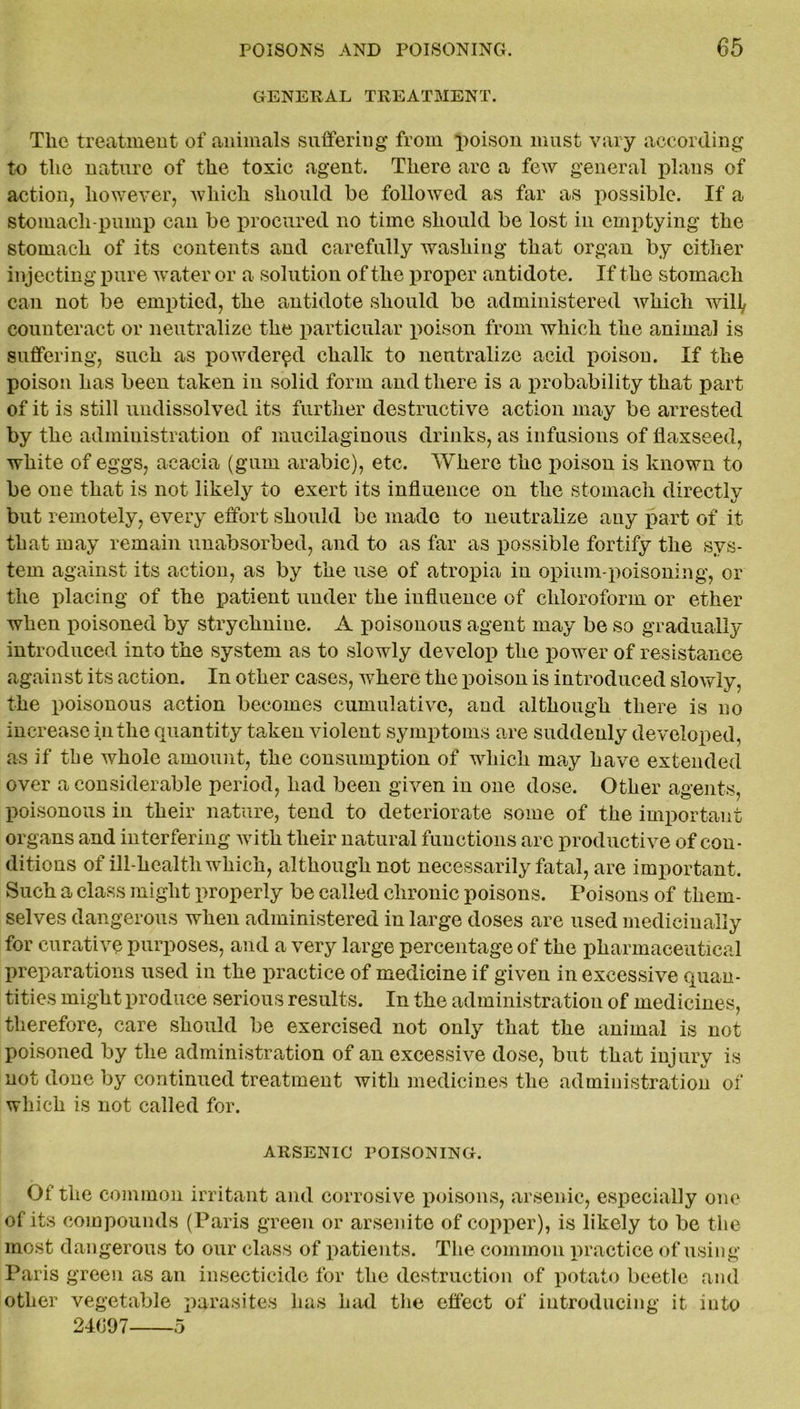 GENERAL TREATMENT. The treatment of animals suffering from poison must vary according to the nature of the toxic agent. There are a few general plans of action, however, which should be followed as far as possible. If a stomach-pump can be procured no time should be lost in emptying the stomach of its contents and carefully washing that organ by either injecting pure water or a solution of the p roper antidote. If the stomach can not be emptied, the antidote should be administered which will, counteract or neutralize the particular poison from which the animal is suffering, such as powdered chalk to neutralize acid poison. If the poison has been taken in solid form and there is a probability that part of it is still undissolved its further destructive action may be arrested by the administration of mucilaginous drinks, as infusions of flaxseed, white of eggs, acacia (gum arabic), etc. Where the poison is known to be one that is not likely to exert its influence on the stomach directly but remotely, every effort should be made to neutralize any part of it that may remain unabsorbed, and to as far as possible fortify the sys- tem against its action, as by the use of atropia in opium-poisoning, or the placing of the patient under the influence of chloroform or ether when poisoned by strychnine. A poisonous agent may be so gradually introduced into the system as to slowly develop the power of resistance against its action. In other cases, where the poison is introduced slowly, the poisonous action becomes cumulative, and although there is no increase in the quantity taken violent symptoms are suddenly developed, as if the whole amount, the consumption of which may have extended over a considerable period, had been given in one dose. Other agents, poisonous in their nature, tend to deteriorate some of the important organs and interfering with their natural functions are productive of con- ditions of ill-health which, although not necessarily fatal, are important. Such a class might properly be called chronic poisons. Poisons of them- selves dangerous when administered in large doses are used medicinally for curative purposes, and a very large percentage of the pharmaceutical preparations used in the practice of medicine if given in excessive quan- tities might produce serious results. In the administration of medicines, therefore, care should be exercised not only that the animal is not poisoned by the administration of an excessive dose, but that injury is not done by continued treatment with medicines the administration of which is not called for. ARSENIC POISONING. Of the common irritant and corrosive poisons, arsenic, especially one of its compounds (Paris green or arsenite of copper), is likely to be the most dangerous to our class of patients. The common practice of using Paris green as an insecticide for the destruction of potato beetle and other vegetable parasites has had the effect of introducing it into 24097 5