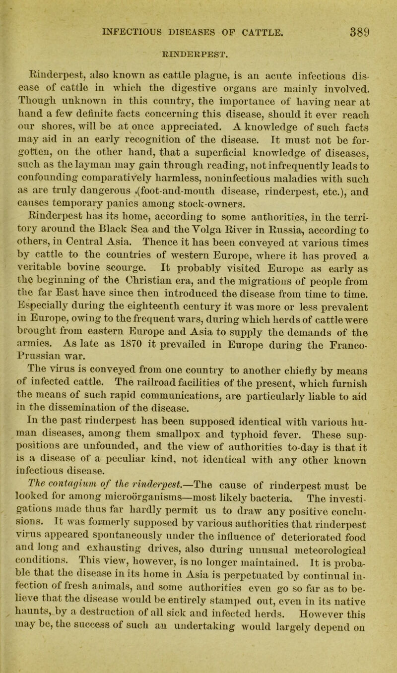 RINDERPEST. Rinderpest, also known as cattle plague, is an acute infectious dis- ease of cattle in which the digestive organs are mainly involved. Though unknown in this country, the importance of having near at hand a few definite facts concerning this disease, should it ever reach our shores, will be at once appreciated. A knowledge of such facts may aid in an early recognition of the disease. It must not be for- gotten, on the other hand, that a superficial knowledge of diseases, such as the layman may gain through reading, not infrequently leads to confounding comparatively harmless, noninfectious maladies with such as are truly dangerous .(foot-and-mouth disease, rinderpest, etc.), and causes temporary panics among stock-owners. Rinderpest has its home, according to some authorities, in the terri- tory around the Black Sea and the Volga River in Russia, according to others, in Central Asia. Thence it has been conveyed at various times by cattle to the countries of western Europe, where it has proved a veritable bovine scourge. It probably visited Europe as early as the beginning of the Christian era, and the migrations of people from the far East have since then introduced the disease from time to time. Especially during the eighteenth century it was more or less prevalent in Europe, owing to the frequent wars, during which herds of cattle were brought from eastern Europe and Asia to supply the demands of the armies. As late as 1870 it prevailed in Europe during the Franco- Prussian war. The virus is conveyed from one country to another chiefly by means of infected cattle. The railroad facilities of the present, which furnish the means of such rapid communications, are particularly liable to aid in the dissemination of the disease. In the past rinderpest has been supposed identical with various hu- man diseases, among them smallpox and typhoid fever. These sup- positions are unfounded, and the view of authorities to-day is that it is a disease of a peculiar kind, not identical with any other known infectious disease. The contagium oj the rinderpest.—The cause of rinderpest must be looked for among microorganisms—most likely bacteria. The investi- gations made thus far hardly permit us to draw any positive conclu- sions. It was formerly supposed by various authorities that rinderpest virus appeared spontaneously under the influence of deteriorated food and long and exhausting drives, also during unusual meteorological conditions. This view, however, is no longer maintained. It is proba- ble that the disease in its home in Asia is perpetuated by continual in- fection of fresh animals, and some authorities even go so far as to be- lieve that the disease would be entirely stamped out, even in its native haunts, by a destruction of all sick and infected herds. However this may be, the success of such an undertaking would largely depend on