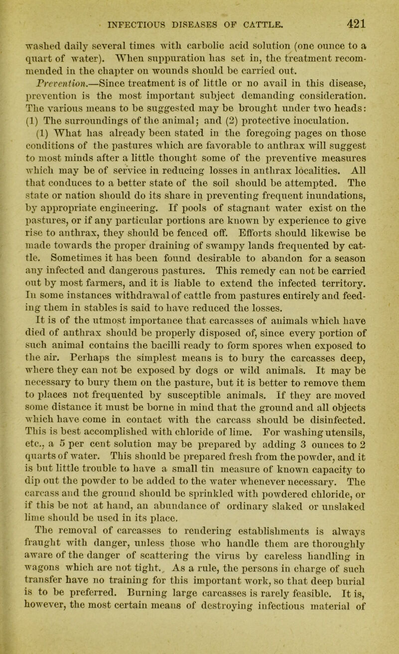 washed daily several times with carbolic acid solution (one ounce to a quart of water). When suppuration has set in, the treatment recom- mended in the chapter on wounds should be carried out. Prevention.—Since treatment is of little or no avail in this disease, prevention is the most important subject demanding consideration. The various means to be suggested may be brought under two heads: (1) The surroundings of the animal; and (2) protective inoculation. (1) What has already been stated in the foregoing pages on those conditions of the pastures which are favorable to anthrax will suggest to most minds after a little thought some of the preventive measures which may be of service in reducing losses in anthrax localities. All that conduces to a better state of the soil should be attempted. The state or nation should do its share in preventing frequent inundations, by appropriate engineering. If pools of stagnant water exist on the pastures, or if any particular portions are known by experience to give rise to anthrax, they should be fenced off. Efforts should likewise be made towards the proper draining of swampy lands frequented by cat- tle. Sometimes it has been found desirable to abandon for a season any infected and dangerous pastures. This remedy can not be carried out by most farmers, and it is liable to extend the infected territory. In some instances withdrawal of cattle from pastures entirely and feed- ing them in stables is said to have reduced the losses. It is of the utmost importance that carcasses of animals which have died of anthrax should be properly disposed of, since every jmrtion of such animal contains the bacilli ready to form spores when exposed to the air. Perhaps the simplest means is to bury the carcasses deep, where they can not be exposed by dogs or wild animals. It may be necessary to bury them on the pasture, but it is better to remove them to places not frequented by susceptible animals. If they are moved some distance it must be borne in mind that the ground and all objects which have come in contact with the carcass should be disinfected. This is best accomplished with chloride of lime. For washing utensils, etc., a 5 per cent solution may be prepared by adding 3 ounces to 2 quarts of water. This should be prepared fresh from the powder, and it is but little trouble to have a small tin measure of known capacity to dip out the powder to be added to the water whenever necessary. The carcass and the ground should be sprinkled with powdered chloride, or if this be not at hand, an abundance of ordinary slaked or unslaked lime should be used in its place. The removal of carcasses to rendering establishments is always fraught with danger, unless those who handle them are thoroughly aware of the danger of scattering the virus by careless handling in wagons which are not tight. As a rule, the persons in charge of such transfer have no training for this important work, so that deep burial is to be preferred. Burning large carcasses is rarely feasible. It is, however, the most certain means of destroying infectious material of