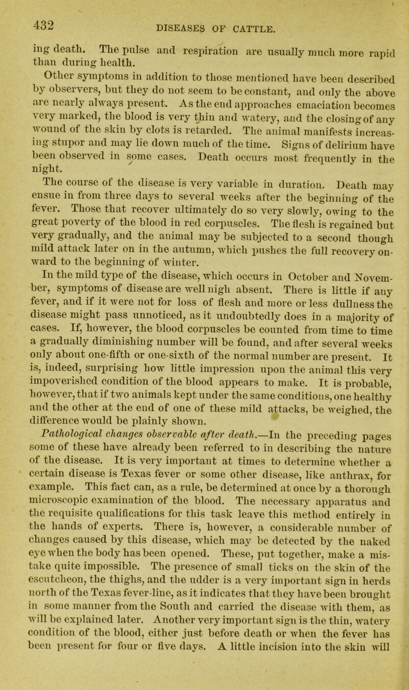 ing death. The pulse and respiration are usually much more rapid than during health. Other symptoms in addition to those mentioned have been described by observers, but they do not seem to be constant, and only the above are nearly always present. As the end approaches emaciation becomes very marked, the blood is very thin and watery, and the closing of any wound of the skin by clots is retarded. The animal manifests increas- ing stupor and may lie down much of the time. Signs of delirium have been observed in some cases. Death occurs most frequently in the night. The course of the disease is very variable in duration. Death may ensue in from three days to several weeks after the beginning of the fever. Those that recover ultimately do so very slowly, owing to the great poverty of the blood in red corpuscles. The flesh is regained but very gradually, and the animal may be subjected to a second though mild attack later on in the autumn, which pushes the full recovery on- ward to the beginning of winter. In the mild type of the disease, which occurs in October and Novem- ber, symptoms of disease are well nigh absent. There is little if any fever, and if it were not for loss of flesh and more or less dullness the disease might pass unnoticed, as it undoubtedly does in a majority of cases. If, however, the blood corpuscles be counted from time to time a gradually diminishing number will be found, and after several weeks only about one-fifth or one-sixth of the normal number are present. It is, indeed, surprising how little impression upon the animal this very impoverished condition of the blood appears to make. It is probable, however, that if two animals kept under the same conditions, one healthy and the other at the end of one of these mild attacks, be weighed, the difference would be plainly shown. Pathological changes observable after death.—In the preceding pages some of these have already been referred to in describing the nature of the disease. It is very important at times to determine whether a certain disease is Texas fever or some other disease, like anthrax, for example. This fact can, as a rule, be determined at once by a thorough microscopic examination of the blood. The necessary apparatus and the requisite qualifications for this task leave this method entirely in the hands of experts. There is, however, a considerable number of changes caused by this disease, which may be detected by the naked eye when the body has been opened. These, put together, make a mis- take quite impossible. The presence of small ticks on the skin of the escutcheon, the thighs, and the udder is a very important sign in herds north of the Texas fever-line, as it indicates that they have been brought in some manner from the South and carried the disease with them, as will be explained later. Another very important sign is the thin, watery condition of the blood, either just before death or when the fever has been present for four or five days. A little incision into the skin will