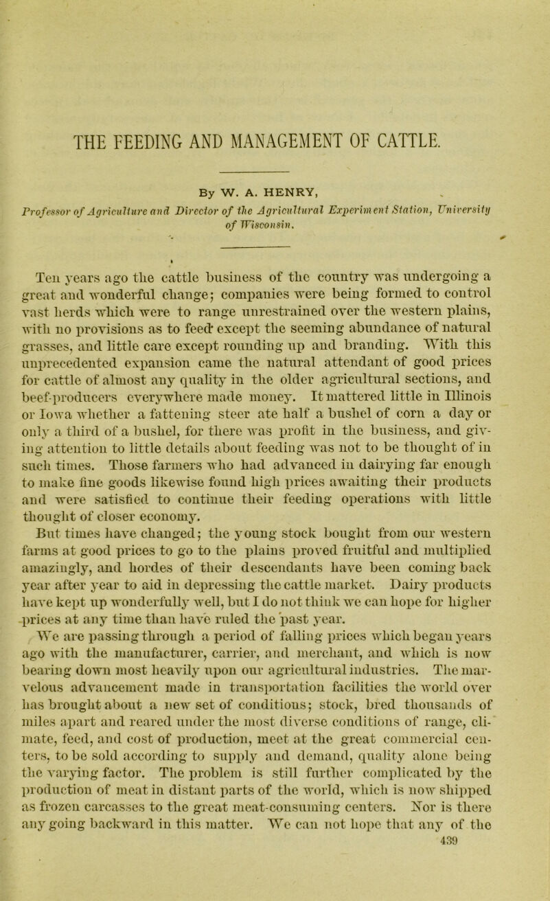 By W. A. HENRY, Professor of Agriculture and Director of the Agricultural Experiment Station, University of Wisconsin. Ten years ago the cattle business of tlie country was undergoing a great and wonderful change; companies were being formed to control vast herds which were to range unrestrained over the western plains, with no provisions as to feed* except the seeming abundance of natural grasses, and little care except rounding up and branding. With this unprecedented expansion came the natural attendant of good prices for cattle of almost any quality in the older agricultural sections, and beef-producers everywhere made money. It mattered little in Illinois or Iowa whether a fattening steer ate half a bushel of corn a day or only a third of a bushel, for there was profit in the business, and giv- ing attention to little details about feeding was not to be thought of in such times. Those farmers who had advanced in dairying far enough to make fine goods likewise found high prices awaiting their products and were satisfied to continue their feeding operations with little thought of closer economy. But times have changed; the young stock bought from our western farms at good prices to go to the plains proved fruitful and multiplied amazingly, and hordes of their descendants have been coming back year after year to aid in depressing the cattle market. Dairy products have kept up wonderfully well, but I do not think we can hope for higher prices at any time than have ruled the past year. We are passing through a period of falling prices which began years ago with the manufacturer, carrier, and merchant, and which is now bearing down most heavily upon our agricultural industries. The mar- velous advancement made in transportation facilities the world over has brought about a new set of conditions; stock, bred thousands of miles apart and reared under the most diverse conditions of range, cli- mate, feed, and cost of production, meet at the great commercial cen- ters, to be sold according to supply and demand, quality alone being the varying factor. The problem is still further complicated by the production of meat in distant parts of the world, which is now shipped as frozen carcasses to the great meat-consuming centers. Hor is there any going backward in this matter. We can not hope that any of the