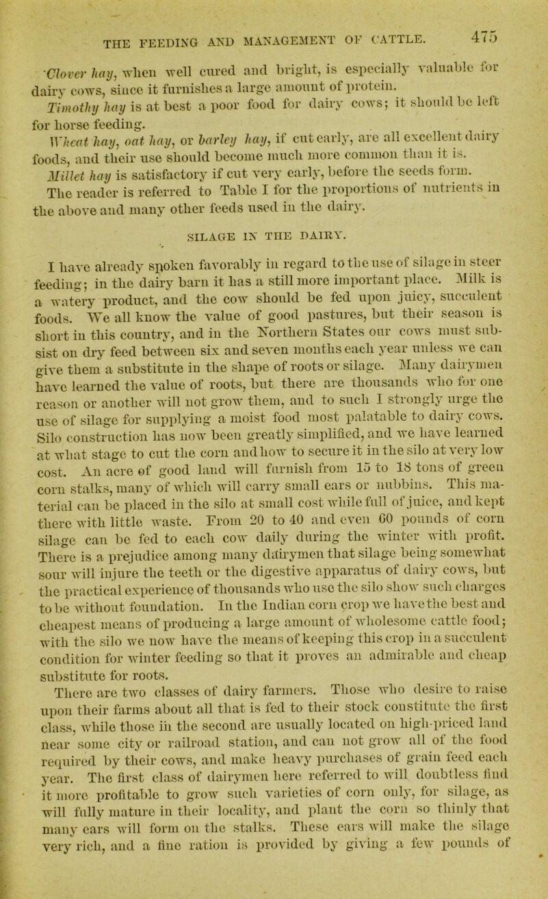 Clover hay, when aycII cured aud bright, is especially valuable for dairy cows, since it furnishes a large amount of piotein. Timothy hay is at best a poor food for dairy cows; it should bo left for horse feeding. Wheat hay, oat hay, or barley hay, if cut early, are all excellent dairy foods, and their use should become much more common than it is. Millet hay is satisfactory if cut very early, before the seeds form. The reader is referred to Table I for the proportions of nutrients in the above and many other feeds used in the dairy. SILAGE IN THE DAIEY. I have already spoken favorably in regard to the use of silage in steer feeding 5 in the dairy barn it has a still more important place. Milk is a watery product, and the cow should be fed upon juicy, succulent foods. We all know the value of good pastures, but their season is short in this country, and in the Northern States our coats must sub- sist on dry feed between six and seven months each year unless we can giA-e them a substitute in the shape of roots or silage. Many dairymen have learned the value of roots, but there are thousands who for one reason or another will not grow them, and to such X siiongl^ urge tnc use of silage for supplying a moist food most palatable to dairy cows. Silo construction has now been greatly simplified, and Ave have learned at what stage to cut the corn and how to secure it in the silo at very low cost. An acre of good land will furnish from 15 to 18 tons of green corn stalks, many of which will carry small ears or nubbins. This ma- terial can be placed in the silo at small cost while full of juice, and kept there with little waste. From 20 to 40 and even GO pounds of corn silage can be fed to each cow daily during the winter with profit. There is a prejudice among many dairymen that silage being somewhat sour will injure the teeth or the digestive apparatus of dairy coats, but the practical experience of thousands who use the silo sIioav such charges to be without foundation. In the Indian corn crop Are have the best and cheapest means of producing a large amount of wholesome cattle food 5 with the silo we now have the means of keeping this crop in a succulent condition for winter feeding so that it proves an admirable and cheap substitute for roots. There are two classes of dairy farmers. Those atIio desire to raise upon their farms about all that is fed to their stock constitute the first class, while those iii the second are usually located on high-priced land near some city or railroad station, and can not grow all oi the lood required by their cows, and make heavy purchases of grain feed each year. The first class of dairymen here referred to will doubtless find it more profitable to grow such Ararieties of corn only, lor silage, as will fully mature in their locality, and plant the corn so thinly that many ears will form on the stalks. These ears Avill make the silage very rich, and a fine ration is pro Added by giving a few pounds ol