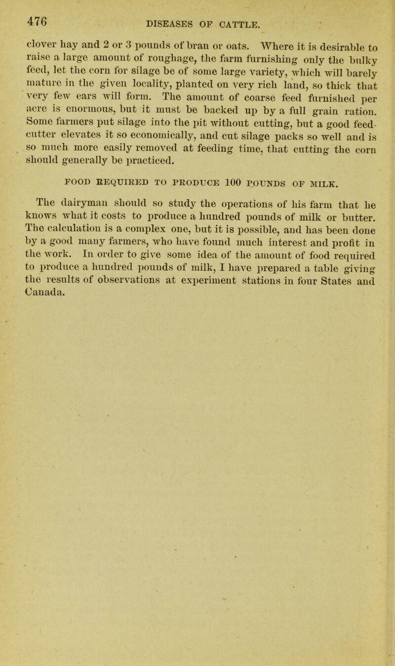 clover liay and 2 or 3 pounds of bran or oats. Where it is desirable to raise a large amount of roughage, the farm furnishing only the bulky feed, let the corn for silage be of some large variety, which will barely mature in the given locality, planted on very rich land, so thick that very few ears will form. The amount of coarse feed furnished per acre is enormous, but it must be backed up by a full grain ration. Some farmers put silage into the pit without cutting, but a good feed- cutter elevates it so economically, and cut silage packs so well and is so much more easily removed at feeding time, that cutting the corn should generally be practiced. FOOD REQUIRED TO PRODUCE 100 POUNDS OF MILK. The dairyman should so study the operations of his farm that he knows Avhat it costs to produce a hundred pounds of milk or butter. The calculation is a complex one, but it is possible, and has been done by a good many farmers, who have found much interest and profit in the work. In order to give some idea of the amount of food required to produce a hundred pounds of milk, I have prepared a table giving the results of observations at experiment stations in four States and Canada.