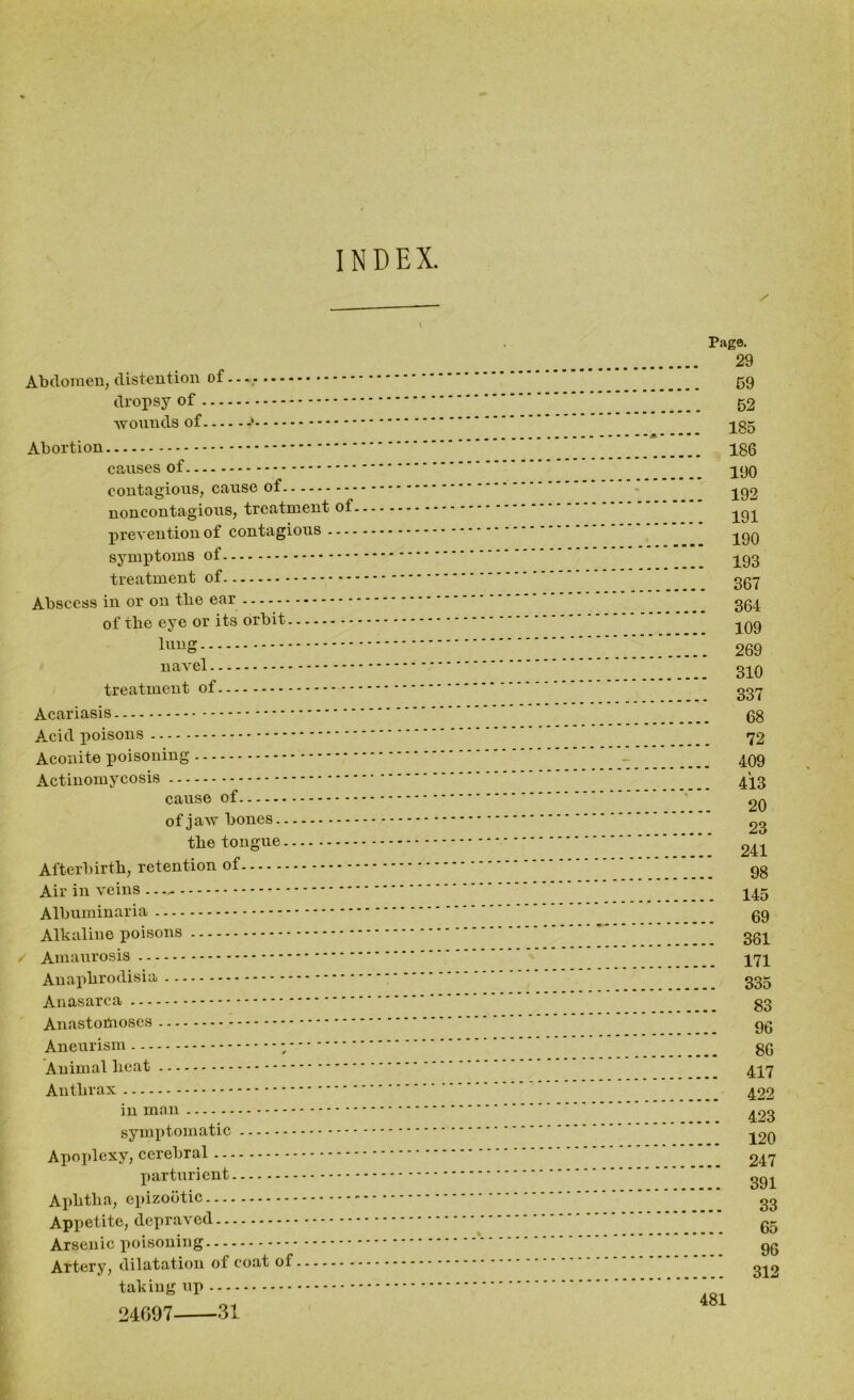 INDEX. Abdomen, distention of dropsy of wounds of Abortion causes of contagious, cause of noncontagious, treatment of prevention of contagious symptoms of treatment of Abscess in or on tbe ear - of tbe eye or its orbit - - - lnng navel treatment of Acariasis Acid poisons Aconite poisoning Actinomycosis cause of of jaw bones tbe tongue Afterbirth, retention of Air in veins .. — Albuminaria Alkaline poisons Amaurosis Anax>hrodisia Anasarca ... — - ------ Anastomoses Aneurism Animal beat Anthrax in man symptomatic Apoplexy, cerebral parturient Aphtha, epizootic Appetite, depraved Arsenic poisoning Artery, dilatation of coat of taking up 24697 31 Page. 29 59 52 185 186 190 192 191 190 193 367 364 109 269 310 337 68 72 . 409 . 413 20 23 . 241 98 . 145 69 . 361 . 171 . 335 83 96 86 417 422 423 120 247 391 33 65 96 312