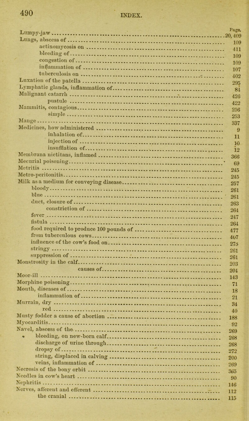 INDEX. Lumj^y-jaw Lungs, abscess of actinomycosis on bleeding of congestion of inflammation of tuberculosis on Luxation of the patella Lymphatic glands, inflammation of Malignant catarrh pustule Mammitis, contagious simple Mange Medicines, how administered inhalation of injection of insufflation of Membrana nictitans, inflamed Mecurial poisoning Metritis Metro-peritonitis Milk as a medium for conveying disease bloody b'lue duct, closure of constriction of fever fistula food required to produce 100 pounds of from tuberculous cows influence of the cow’s food on stringy suppression of Monstrosity in the calf causes of Moor-ill Morphine poisoning Mouth, diseases of inflammation of Murrain, dry red Musty fodder a cause of abortion Myocarditis Navel, abscess of the. * bleeding, on new-born calf discharge of urine through dropsy of string, displaced in calving veins, inflammation of Necrosis of the bony orbit Needles in cow’s heart Nephritis Nerves, afferent and efferent the cranial Page. 20, 409 109 411 109 109 107 402 295 84 426 422 256 253 337 9 11 10 3.2 366 69 245 245 257 261 ' 261 263 264 247 264 477 407 275 261 261 203 204 143 71 18 21 34 40 188 92 269 268 268 272 200 269 365 90 146 112 115