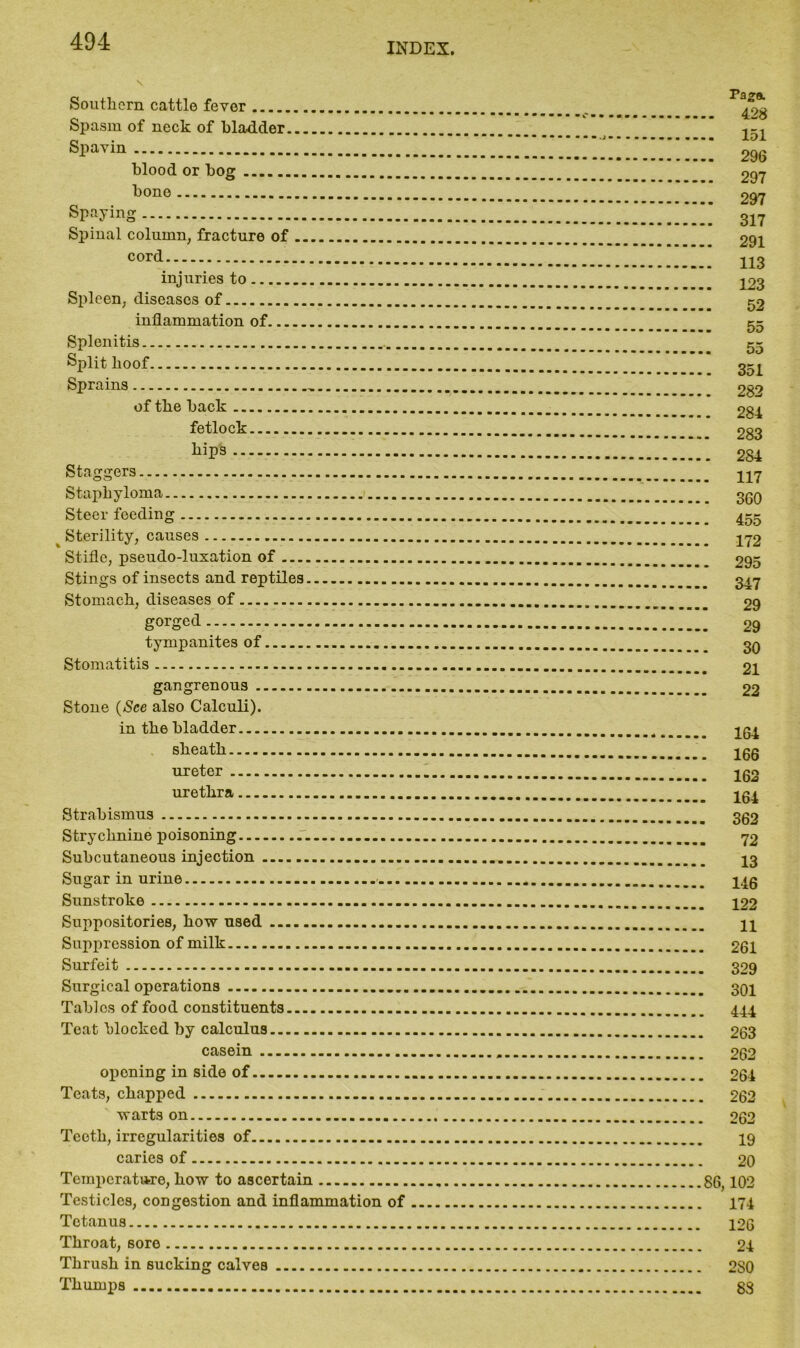 Southern cattle fever Spasm of neck of bladder Spavin blood or bog bone Spaying Spinal column, fracture of cord injuries to Spleen, diseases of inflammation of Splenitis... Split hoof Sprains of the back fetlock hips Staggers Staphyloma Steer feeding Sterility, causes Stifle, pseudo-luxation of Stings of insects and reptiles Stomach, diseases of gorged tympanites of Stomatitis gangrenous Stone (See also Calculi). in the bladder sheath ureter urethra Strabismus Strychnine poisoning .. Subcutaneous injection Sugar in urine Sunstroke Suppositories, how used Suppression of milk Surfeit Surgical operations Tables of food constituents Teat blocked by calculus casein oponing in side of Teats, chapped warts on Teeth, irregularities of caries of Temperature, how to ascertain Testicles, congestion and inflammation of Tetanus Throat, sore Thrush in sucking calves Thumps Pa»& .. 428 .. 151 .. 296 .. 297 .. 297 .. 317 .. 291 .. 113 .. 123 52 55 55 . 351 . 282 . 284 . 283 . 284 . 117 . 360 . 455 . 172 . 295 . 347 29 29 30 21 22 . 164 . 166 . 162 . 164 . 362 72 13 146 122 11 261 329 301 444 263 262 , 264 262 262 19 20 86,102 174 126 24 280 88