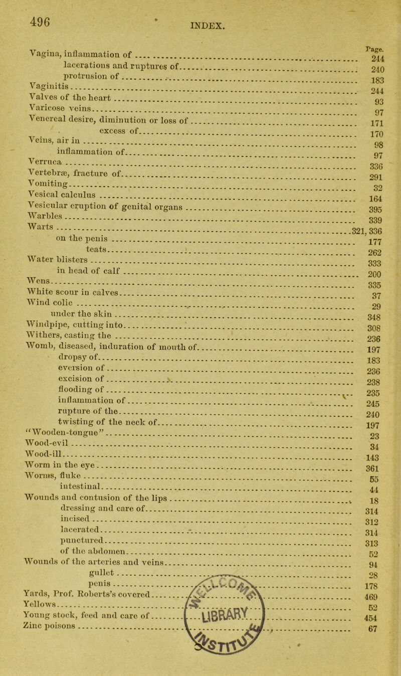 INDEX. Vagina, inflammation of lacerations and ruptures of protrusion of Vaginitis Valves of the heart Varicose veins Venereal desire, diminution or loss of .. excess of Veins, air in inflammation of Verruca Vertebrae, fracture of Vomiting Vesical calculus Vesicular eruption of genital organs ... Warbles Warts on the penis teats Water blisters in head of calf Wens White scour in calves Wind colic under the skin Windpipe, cutting into Withers, casting the Womb, diseased, induration of mouth of dropsy of eversion of excision of flooding of inflammation of rupture of the twisting of the neck of u Wooden-tongue” Wood-evil Wood-ill Worm in the eye Worms, fluke intestinal Wounds and contusion of the lips dressing and care of incised lacerated punctured of the abdomen Wounds of the arteries and veins Tage. .. 244 .. 240 .. 183 .. 244 93 97 .. 171 . 170 98 97 .. 336 . 291 32 . 164 . 395 . 339 321, 336 . 177 . 262 . 333 .. 200 . 335 37 29 . 348 . 308 . 236 . 197 - 183 . 236 . 238 . 235 . 245 240 197 23 34 143 361 55 44 18 314 312 314 313 52 94 28 178 469 52 454 67