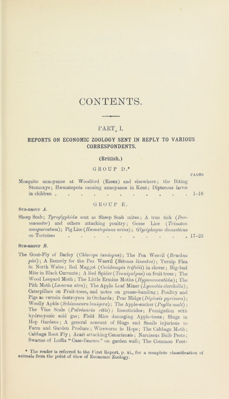 CONTENTS. LJART I. REPORTS ON ECONOMIC ZOOLOGY SENT IN REPLY TO VARIOUS CORRESPONDENTS. (British.) GROUP D.* PAGES Mosquito annoyance at Woodford (Essex) and elsewhere; the Biting Stomoxys; Heematopota causing annoyance in Kent; Dipterous larvas in children ........... 1-16 GROUP E. Sub-group A. Sheep Scab; Tyroglyphidx sent as Sheep Scab mites ; A true tick (Der- macentor) and others attacking poultry; Geese Lice (Trinoton conspurcaturn); Pig Lice (Hmnatopinus urius) ; Glyciphagus domesticus on Tortoises 17-23 Sub-group B. The Gout-Fly of Barley (Chlorops txniopus); The Pea Weevil (B ruckus pisi); A Remedy for the Pea Weevil (Sitones lineatus); Turnip Flea in North Wales; Red Maggot (Cecidomyia trifolii) in clover; Big-bud Mite in Black Currants ; A Red Spider ( Tenuipalpus) on fruit trees ; The Wood Leopard Moth ; The Little Ermine Moths (Hyponomeutidx); The Pith Moth (Laverna atra); The Apple Leaf Miner (Lyonetia clerckella) ; Caterpillars on Fruit-trees, and notes on grease-banding ; Poultry and Pigs as vermin destroyers in Orchards; Pear Midge (Diplosis pyrivora); Woolly Aphis (Schizoneura lanigera) ; The Apple-sucker (Psyttamali) ; The Vine Scale (Pulvinaria vitis); Insecticides; Fumigation with hydrocyanic acid gas; Field Mice damaging Apple-trees; Slugs in Hop Gardens; A general account of Slugs and Snails injurious to Farm and Garden Produce; Wireworm in Hops; The Cabbage Moth; Cabbage Root Fly ; Acari attackingCanariensis ; Narcissus Bulb Pests; Swarms of Luffia “ Case-Bearers ” on garden wall; The Common Foot- * The reader is referred to the t irst Report, p. xi., for a complete classification of animals from the poiut of view of Economic Zoology.