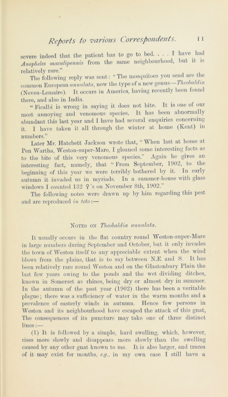 severe indeed that the patient has to go to bed. . . . T have. had Anopheles maculipennis from the same neighbourhood, but it is relatively rare.” The following reply was sent: “ The mosquitoes you send are the common European annulata, now the type of a new genus— Theobaldia (Neveu-Lemaire). It occurs in America, having recently been found there, aud also in India. “ Ficalbi is wrong in saying it does not bite. It is one of our most annoying and venomous species. It has been abnormally abundant this last year and I have had several enquiries concerning it. I have taken it all through the winter at home (Kent) in numbers.” Later Mr. Hatchett Jackson wrote that, “ When last at home at Pen Wartha, Weston-super-Mare, I gleaned some interesting facts as to the bite of this very venomous species.” Again he gives an interesting fact, namely, that c‘ From September, 1902, to the beginning of this year we were terribly bothered by it. In early autumn it invaded us in myriads. In a summer-house with glass windows I counted 132 $ s on November 8tli, 1902. The following notes were drawn up by him regarding this pest and are reproduced in toto :— Notes on Theobaldia annulata. It usually occurs in the flat country round Weston-super-Mare in large numbers during September and October, but it only invades the town of Weston itself to any appreciable extent when the wind blows from the plains, that is to say between N.F. and S. It has been relatively rare round Weston and on the Glastonbury Plain the last few years owing to the ponds and the wet dividing ditches, known in Somerset as rhines, being dry or almost dry in summer. In the autumn of the past year (1902) there has been a veritable plague; there was a sufficiency of water in the warm months and a prevalence of easterly winds in autumn. Hence few persons in Weston and its neighbourhood have escaped the attack of this gnat, The consequences of its puncture may take one of three distinct lines:— (1) It is followed by a simple, hard swelling, which, however, rises more slowly and disappears more slowly than the swelling caused by any other gnat known to me. It is also larger, and traces of it may exist for months, e.g.. in my own case I still have a