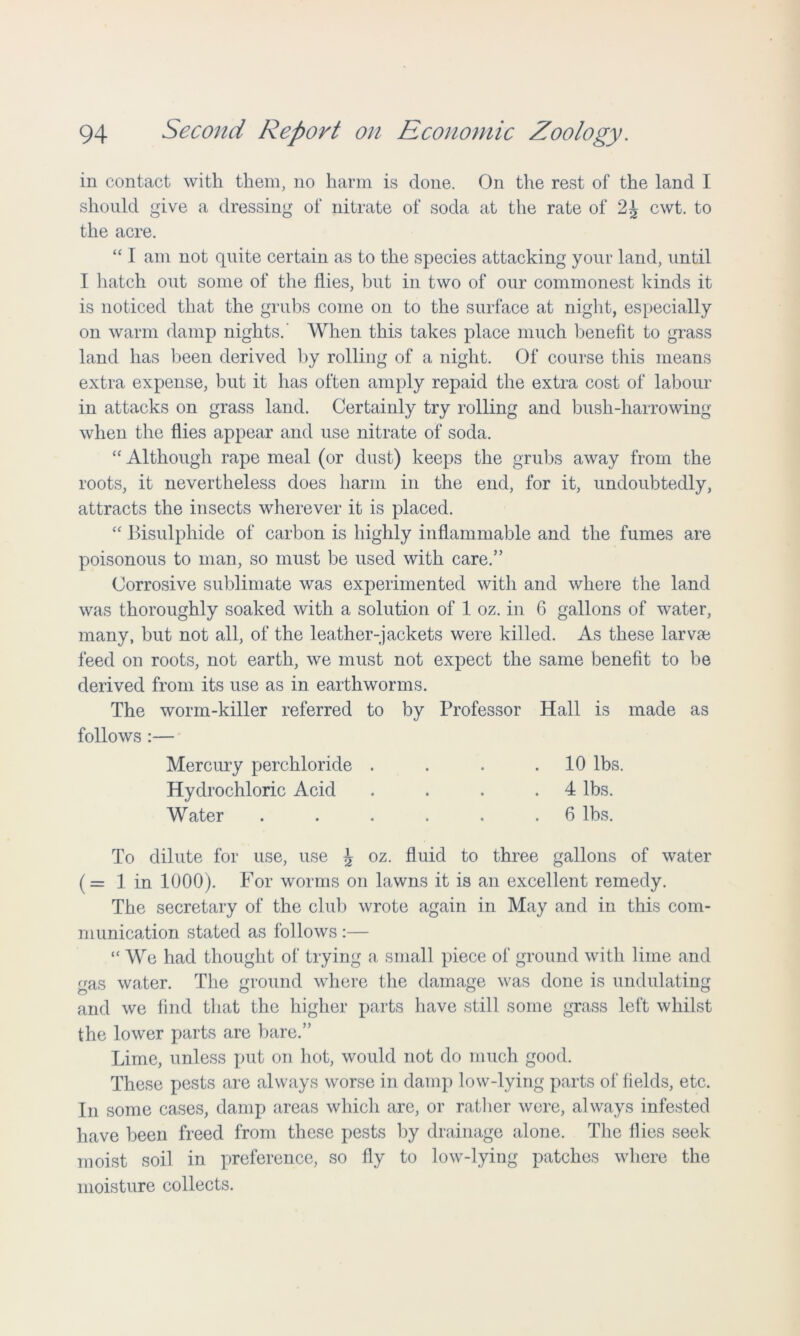 in contact with them, no harm is done. On the rest of the land I should give a dressing of nitrate of soda at the rate of 2J cwt. to the acre. “ I am not quite certain as to the species attacking your land, until I hatch out some of the flies, but in two of our commonest kinds it is noticed that the grubs come on to the surface at night, especially on warm damp nights.' When this takes place much benefit to grass land has been derived by rolling of a night. Of course this means extra expense, but it has often amply repaid the extra cost of labour in attacks on grass land. Certainly try rolling and bush-harrowing when the flies appear and use nitrate of soda. “ Although rape meal (or dust) keeps the grubs away from the roots, it nevertheless does harm in the end, for it, undoubtedly, attracts the insects wherever it is placed. “ Bisulphide of carbon is highly inflammable and the fumes are poisonous to man, so must be used with care.” Corrosive sublimate was experimented with and where the land was thoroughly soaked with a solution of 1 oz. in 6 gallons of water, many, but not all, of the leather-jackets were killed. As these larvae feed on roots, not earth, we must not expect the same benefit to be derived from its use as in earthworms. The worm-killer referred to by Professor Hall is made as follows :— Mercury perchloride . . . .10 lbs. Hydrochloric Acid . . . .4 lbs. Water . . . . . .6 lbs. To dilute for use, use \ oz. fluid to three gallons of water (= 1 in 1000). For worms on lawns it is an excellent remedy. The secretary of the club wrote again in May and in this com- munication stated as follows :— “ We had thought of trying a small piece of ground with lime and gas water. The ground where the damage was done is undulating and we find that the higher parts have still some grass left whilst the lower parts are bare.” Lime, unless put on hot, would not do much good. These pests are always worse in damp low-lying parts of fields, etc. In some cases, damp areas which are, or rather were, always infested have been freed from these pests by drainage alone. The flies seek moist soil in preference, so fly to low-lying patches where the moisture collects.