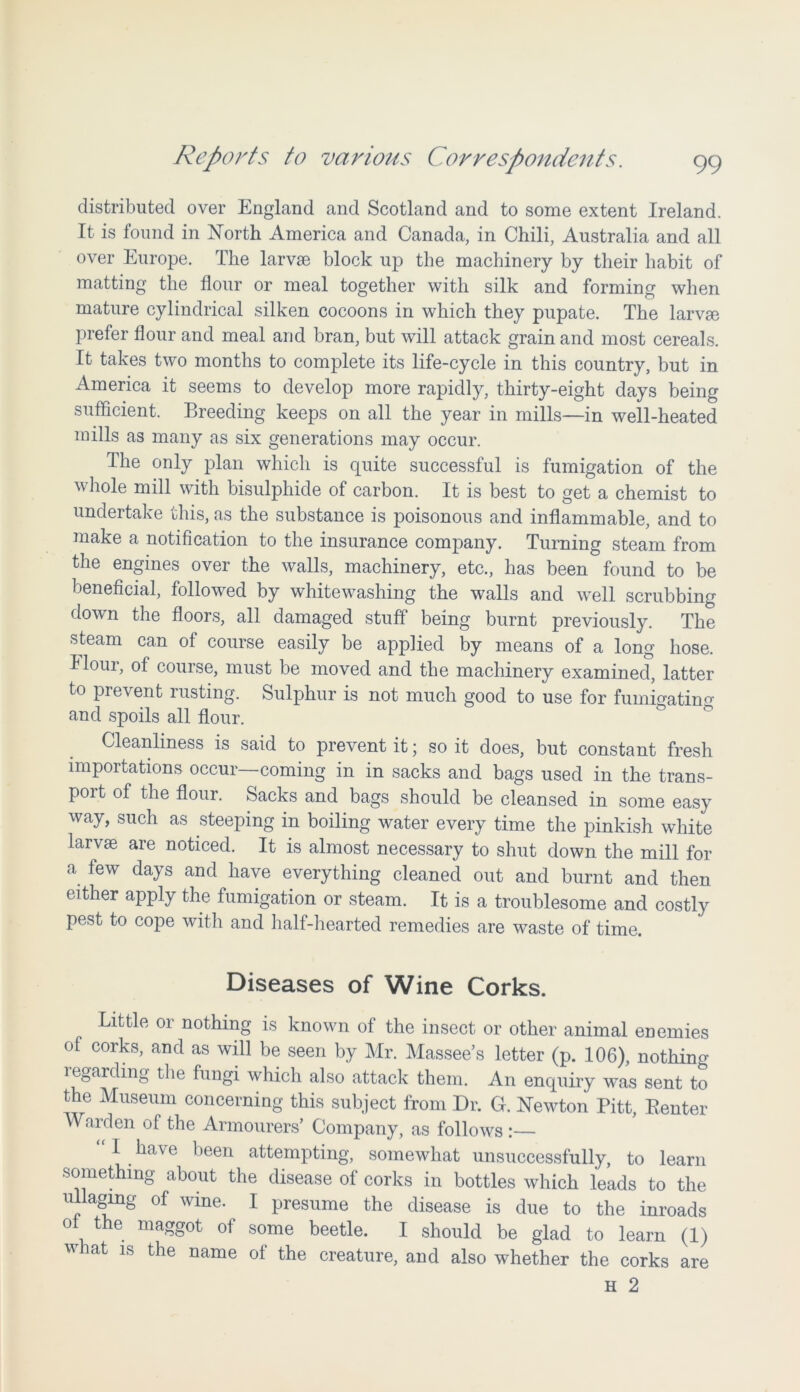 distributed over England and Scotland and to some extent Ireland. It is found in North America and Canada, in Chili, Australia and all over Europe. The larvae block up the machinery by their habit of matting the flour or meal together with silk and forming when mature cylindrical silken cocoons in which they pupate. The larvm prefer flour and meal and bran, but will attack grain and most cereals. It takes two months to complete its life-cycle in this country, but in America it seems to develop more rapidly, thirty-eight days being sufficient. Breeding keeps on all the year in mills—in well-heated mills as many as six generations may occur. The only plan which is quite successful is fumigation of the whole mill with bisulphide of carbon. It is best to get a chemist to undertake this, as the substance is poisonous and inflammable, and to make a notification to the insurance company. Turning steam from the engines over the walls, machinery, etc., has been found to be beneficial, followed by whitewashing the walls and well scrubbing down the floors, all damaged stuff being burnt previously. The steam can of course easily be applied by means of a long hose. Flour, of course, must be moved and the machinery examined, latter to prevent rusting. Sulphur is not much good to use for fumigating and spoils all flour. Cleanliness is said to prevent it; so it does, but constant fresh importations occur—coming in in sacks and bags used in the trans- poit of the flour. Sacks and bags should be cleansed in some easy way, such as steeping in boiling water every time the pinkish white larvae are noticed. It is almost necessary to shut down the mill for a few days and have everything cleaned out and burnt and then either apply the fumigation or steam. It is a troublesome and costly pest to cope with and half-hearted remedies are waste of time. Diseases of Wine Corks. Little or nothing is known of the insect or other animal enemies of corks, and as will be seen by Mr. Massee’s letter (p. 106), nothing i eaaiding the fungi which also attack them. An enquiry was sent to the Museum concerning this subject from Dr. G. Newton Pitt, Renter Warden of the Armourers’ Company, as follows :— “I have been attempting, somewhat unsuccessfully, to learn something about the disease of corks in bottles which leads to the ullaging of wine. I presume the disease is due to the inroads ot the maggot of some beetle. I should be glad to learn (1) what is the name of the creature, and also whether the corks are H 2