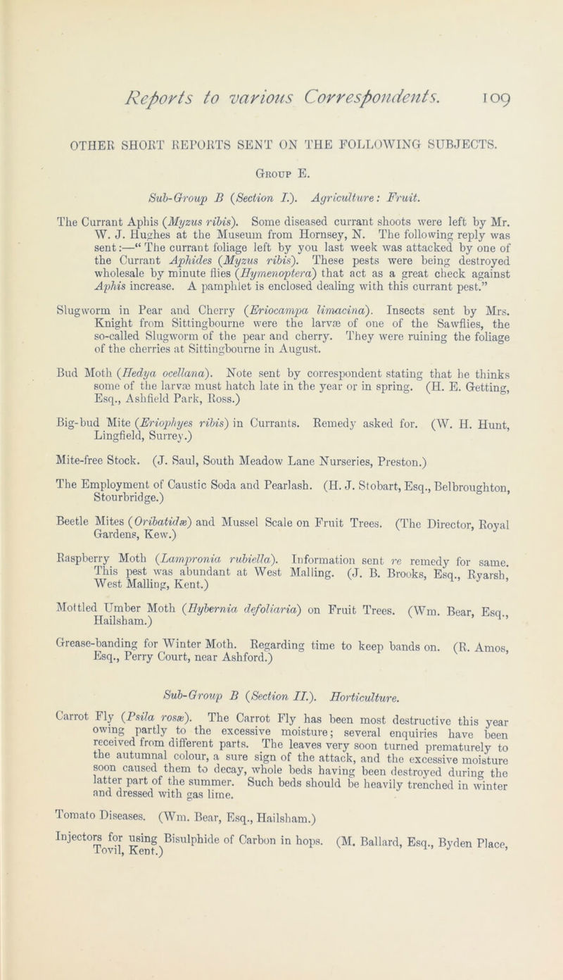 OTHER SHORT REPORTS SENT ON THE FOLLOWING SUBJECTS. Group E. Sub-Group B (Section I.). Agriculture: Fruit. The Currant Aphis (Myzus ribis). Some diseased currant shoots were left by Mr. W. J. Hushes at the Museum from Hornsey, N. The following reply was sent:—“ The currant foliage left by you last week was attacked by one of the Currant Aphides (Myzus ribis'). These pests were being destroyed wholesale by minute flies (Hymenoptera) that act as a great check against Aphis increase. A pamphlet is enclosed dealing with this currant pest.” Slugworm in Pear and Cherry (Eriocampa limacina). Insects sent by Mrs. Knight from Sittingbourne were the larvae of one of the Sawflies, the so-called Slugworm of the pear and cherry. They were ruining the foliage of the cherries at Sittingbourne in August. Bud Moth (TIedya ocellana). Note sent by correspondent stating that he thinks some of the larva? must hatch late in the year or in spring. (H. E. Getting, Esq., Ashfield Park, Ross.) Big-bud Mite (Eriophyes ribis) in Currants. Remedy asked for. (W. H. Hunt, Lingfield, Surrey.) Mite-free Stock. (J. Saul, South Meadow Lane Nurseries, Preston.) The Employment of Caustic Soda and Pearlash. (H. J. Stobart, Esq., Belbroushton Stourbridge.) & Beetle Mites (Oribatidse) and Mussel Scale on Fruit Trees. (The Director, Roval Gardens, Kew.) Raspberry Moth (Lampronia rubiella). Information sent re remedy for same. This pest was abundant at West Mailing. (J. B. Brooks, Esq., Ryarsh’ West Mailing, Kent.) ’ Mottled Umber Moth (.Hybernia defoliarid) on Fruit Trees. (Wm. Bear, Esq. Hailsham.) ’ Grease-banding for Winter Moth. Regarding time to keep bands on. (R. Amos Esq., Perry Court, near Ashford.) Sub-Group B (Section IT.). Horticulture. Carrot Fly (.Psila rosx). The Carrot Fly has been most destructive this year owing partly to the excessive moisture; several enquiries have been received from different parts. The leaves very soon turned prematurely to the autumnal colour, a sure sign of the attack, and the excessive moisture soon caused them to decay, whole beds having been destroyed during the latter part of the summer. Such beds should be heavily trenched in winter and dressed with gas lime. Tomato Diseases. (Wm. Bear, Esq., Hailsham.) Injectors for using Bisulphide of Carbon in hops. (M. Ballard, Esq., Byden Place lovil, Kent.)