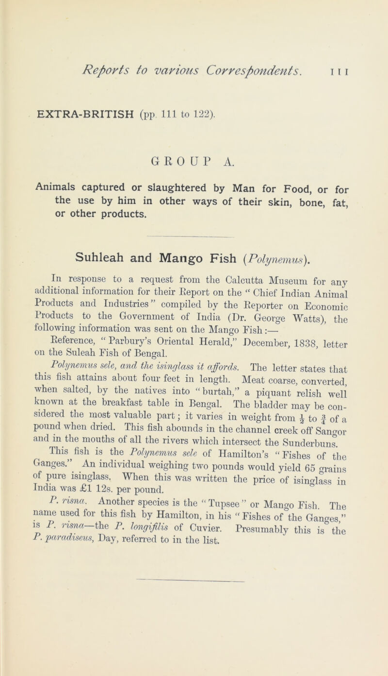 EXTRA-BRITISH (pp. Ill to 122). GROUP A. Animals captured or slaughtered by Man for Food, or for the use by him in other ways of their skin, bone, fat, or other products. Suhleah and Mango Fish (Poly nemus). In response to a request from the Calcutta Museum for any additional information for their Report on the “ Chief Indian Animal Products and Industries” compiled by the Reporter on Economic Products to the Government of India (Dr. George Watts), the following information was sent on the Mango Eish:— Reference, “ Parbury’s Oriental Herald,” December, 1838, letter on the Suleah Fish of Bengal. . Polynemus sele, and the isinglass it affords. The letter states that this fish attains about four feet in length. Meat coarse, converted, when salted, by the natives into “burtah,” a piquant relish well known at the breakfast table in Bengal. The bladder may be con- sidered the most valuable part; it varies in weight from ^ to f of a pound when dried. This fish abounds in the channel creek off Sangor and m the mouths of all the rivers which intersect the Sunderbuns. This fish is the Polynemus sele of Hamilton’s “Fishes of the Ganges.” An individual weighing two pounds would yield 65 trains of pure isinglass. When this was written the price of isinglass in India was £l 12s. per pound. P. risna. Another species is the “Tupsee” or Mango Fish. The name used for this fish by Hamilton, in his “Fishes of°the Ganges ” is P. risna—the P. longifilis of Cuvier. Presumably this is the P. paradiseus, Day, referred to in the list.